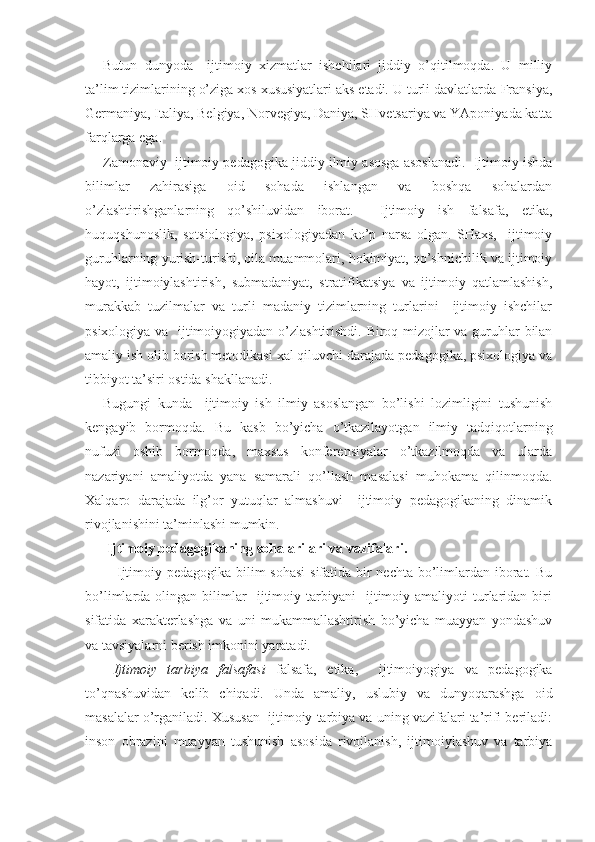 Butun   dunyoda     ijtimoiy   xizmatlar   ishchilari   jiddiy   o’qitilmoqda.   U   milliy
ta’lim tizimlarining o’ziga xos xususiyatlari aks etadi. U turli davlatlarda-Fransiya,
Germaniya, Italiya, Belgiya, Norvegiya, Daniya, SHvetsariya va YAponiyada katta
farqlarga ega.
Zamonaviy  ijtimoiy pedagogika jiddiy ilmiy asosga asoslanadi.  Ijtimoiy ishda
bilimlar   zahirasiga   oid   sohada   ishlangan   va   boshqa   sohalardan
o’zlashtirishganlarning   qo’shiluvidan   iborat.     Ijtimoiy   ish   falsafa,   etika,
huquqshunoslik,   sotsiologiya,   psixologiyadan   ko’p   narsa   olgan.   SHaxs,     ijtimoiy
guruhlarning yurish-turishi, oila muammolari, hokimiyat, qo’shnichilik va ijtimoiy
hayot,   ijtimoiylashtirish,   submadaniyat,   stratifikatsiya   va   ijtimoiy   qatlamlashish,
murakkab   tuzilmalar   va   turli   madaniy   tizimlarning   turlarini     ijtimoiy   ishchilar
psixologiya va   ijtimoiyogiyadan o’zlashtirishdi. Biroq mizojlar va guruhlar bilan
amaliy ish olib borish metodikasi xal qiluvchi darajada pedagogika, psixologiya va
tibbiyot ta’siri ostida shakllanadi.
Bugungi   kunda     ijtimoiy   ish   ilmiy   asoslangan   bo’lishi   lozimligini   tushunish
kengayib   bormoqda.   Bu   kasb   bo’yicha   o’tkazilayotgan   ilmiy   tadqiqotlarning
nufuzi   oshib   bormoqda,   maxsus   konferensiyalar   o’tkazilmoqda   va   ularda
nazariyani   amaliyotda   yana   samarali   qo’llash   masalasi   muhokama   qilinmoqda.
Xalqaro   darajada   ilg’or   yutuqlar   almashuvi     ijtimoiy   pedagogikaning   dinamik
rivojlanishini ta’minlashi mumkin.
 Ijtimoiy pedagogikaning sohalarilari va vazifalari.
  Ijtimoiy pedagogika bilim  sohasi  sifatida bir nechta bo’limlardan iborat. Bu
bo’limlarda  olingan   bilimlar     ijtimoiy  tarbiyani     ijtimoiy   amaliyoti   turlaridan   biri
sifatida   xarakterlashga   va   uni   mukammallashtirish   bo’yicha   muayyan   yondashuv
va tavsiyalarni berish imkonini yaratadi.
  Ijtimoiy   tarbiya   falsafasi   falsafa,   etika,     ijtimoiyogiya   va   pedagogika
to’qnashuvidan   kelib   chiqadi.   Unda   amaliy,   uslubiy   va   dunyoqarashga   oid
masalalar o’rganiladi. Xususan  ijtimoiy tarbiya va uning vazifalari ta’rifi beriladi:
inson   obrazini   muayyan   tushunish   asosida   rivojlanish,   ijtimoiylashuv   va   tarbiya 