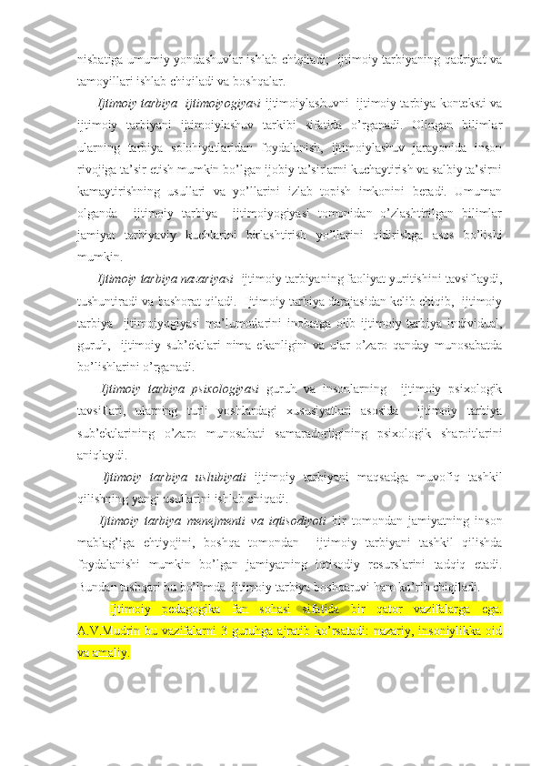 nisbatiga umumiy yondashuvlar ishlab chiqiladi;   ijtimoiy tarbiyaning qadriyat va
tamoyillari ishlab chiqiladi va boshqalar.
 Ijtimoiy tarbiya   ijtimoiyogiyasi  ijtimoiylashuvni  ijtimoiy tarbiya konteksti va
ijtimoiy   tarbiyani   ijtimoiylashuv   tarkibi   sifatida   o’rganadi.   Olingan   bilimlar
ularning   tarbiya   solohiyatlaridan   foydalanish,   ijtimoiylashuv   jarayonida   inson
rivojiga ta’sir etish mumkin bo’lgan ijobiy ta’sirlarni kuchaytirish va salbiy ta’sirni
kamaytirishning   usullari   va   yo’llarini   izlab   topish   imkonini   beradi.   Umuman
olganda     ijtimoiy   tarbiya     ijtimoiyogiyasi   tomonidan   o’zlashtirilgan   bilimlar
jamiyat   tarbiyaviy   kuchlarini   birlashtirish   yo’llarini   qidirishga   asos   bo’lishi
mumkin.
 Ijtimoiy tarbiya nazariyasi   ijtimoiy tarbiyaning faoliyat yuritishini tavsiflaydi,
tushuntiradi va bashorat qiladi.  Ijtimoiy tarbiya darajasidan kelib chiqib,  ijtimoiy
tarbiya     ijtimoiyogiyasi   ma’lumotlarini   inobatga   olib   ijtimoiy   tarbiya   individual,
guruh,     ijtimoiy   sub’ektlari   nima   ekanligini   va   ular   o’zaro   qanday   munosabatda
bo’lishlarini o’rganadi.
  Ijtimoiy   tarbiya   psixologiyasi   guruh   va   insonlarning     ijtimoiy   psixologik
tavsiflari,   ularning   turli   yoshlardagi   xususiyatlari   asosida     ijtimoiy   tarbiya
sub’ektlarining   o’zaro   munosabati   samaradorligining   psixologik   sharoitlarini
aniqlaydi.
  Ijtimoiy   tarbiya   uslubiyati   ijtimoiy   tarbiyani   maqsadga   muvofiq   tashkil
qilishning yangi usullarini ishlab chiqadi.
  Ijtimoiy   tarbiya   menejmenti   va   iqtisodiyoti   bir   tomondan   jamiyatning   inson
mablag’iga   ehtiyojini,   boshqa   tomondan     ijtimoiy   tarbiyani   tashkil   qilishda
foydalanishi   mumkin   bo’lgan   jamiyatning   iqtisodiy   resurslarini   tadqiq   etadi.
Bundan tashqari bu bo’limda  ijtimoiy tarbiya boshqaruvi ham ko’rib chiqiladi.
  Ijtimoiy   pedagogika   fan   sohasi   sifatida   bir   qator   vazifalarga   ega.
A.V.Mudrin bu vazifalarni  3 guruhga ajratib ko’rsatadi:  nazariy, insoniylikka oid
va amaliy. 