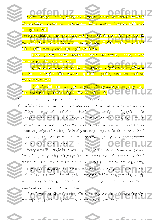 Nazariy   vazifa     ijtimoiy   pedagogik   bilimlarni   to’plab   zamonaviy   jamiyatda
o’rganayotgan   jarayon   va   hodisalarining   to’liq   tasvirini   tuzishga   intilishida
namoyon bo’ladi.
Amaliy vazifalarga   ijtimoiy pedagogikaning ijtimoiylashuviga tashkiliy-pedagogik
va psixologik yo’nalishlardagi ta’sirini samarali takomillashtirish ishlarini aniqlash
bilan bog’liq. Amaliy vazifalarga quyidagilar kiradi:
1)bola   (o’smir)   ongida   yaxshilik,   adolat,   yaqinlariga,   ijodga,   o’zaro
tushunishga muhabbatni tarbiyalash;
2)inqirozdan   mustaqil   chiqib   ketish   maqsadini   qo’yish,   chiqish   yo’llarini
aniqlash,   atrofdagilar   bilan   muomala   qilishni   o’rganish,   hayot   mazmuni   va
maqsadini aniqlash;
3) atrof-muhit, inson, uning jismoniy va ma’naviy xususiyatlari, jamiyatdagi
huquq va majburiyatlarini bilishga intilishni rivojlantirish;
4)g’urur, mustaqillik, o’ziga ishonch hissini rivojlantirish;
5)bola (o’smir)da insonlar bilan oila, maktab, tengdoshlari davrasida, ishda muomala
qilishga   ishtiyoqni   oshirish.   Bunda     ijtimoiy   pedagogika   o’z
tarbiyalanuvchilarining   yosh   xususiyatlarini   bilishi   zarur.   SHuningdek,   u   bolaga
ijtimoiy   munosabatlarning   axloq   va   huquq   normalariga   suyangan   holda   insonlar,
shaxs   va   jamiyat   o’rtasidagi   nizolarni   yechishga   o’rgatishi   kerak.   Bu   vazifalarni
yaxshilik qilish, o’z hayotini tashkil  qilishni  o’rgatish, o’ziga xosligi va iqtidorini
tashkil qilishga rivojlantirishda o’z aksini topadi.
Insonparvarlik   vazifasisi   shaxsning   rivojlanishi   uchun   sharoitlar   yaratib
beruvchi   ijtimoiy pedagogik jarayonlarni mukammallashtirish uchun maqsadlarni
ishlab   chiqishda   o’z   ifodasini   topadi.   Zamonaviy     ijtimoiy   pedagogikaning
insoniyligi  bola  va  pedagog o’rtasidagi   munosabatlarni  qattiqqo’llik emas,  o’zaro
tushunishga asoslanadi.   Ijtimoiy pedagogning vazifasi bolaning jismoniy, axloqiy
va   ma’naviy   kuchlariga   dalda   berish,   unda   jamiyat   qabul   qilgan   xislatlarni
tarbiyalashga yordam berishdan iborat.
YU.V.Vaselkova   ijtimoiy pedagogikaning asosiy vazifalari sifatida tarbiyaviy,
ijtimoiyhuquqiy va ijtimoiyreabilitatsion umumlashmalarni ajratadi. 