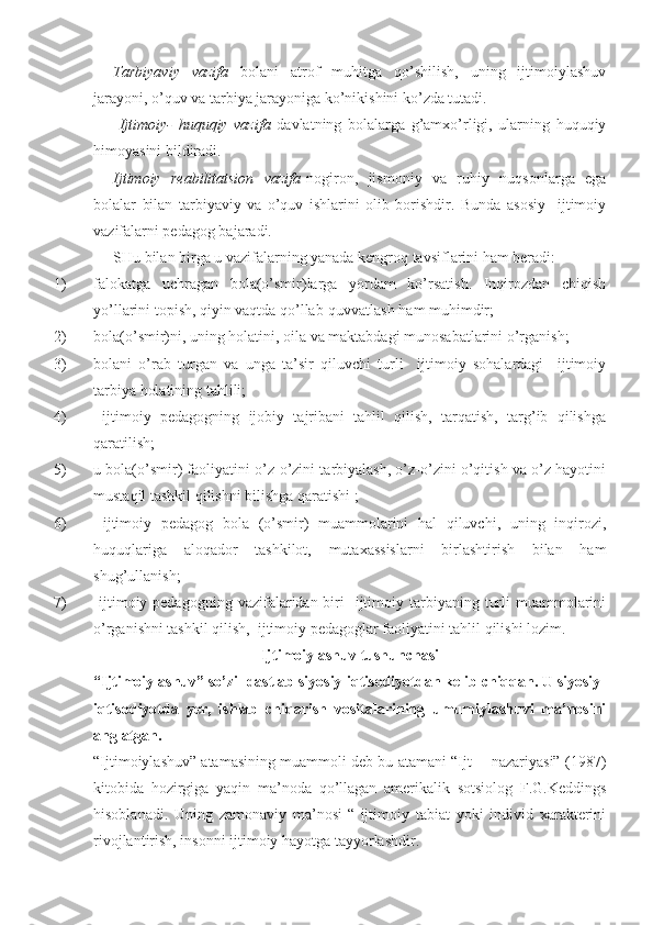 Tarbiyaviy   vazifa   bolani   atrof   muhitga   qo’shilish,   uning   ijtimoiylashuv
jarayoni, o’quv va tarbiya jarayoniga ko’nikishini ko’zda tutadi.
  Ijtimoiy-   huquqiy   vazifa   davlatning   bolalarga   g’amxo’rligi,   ularning   huquqiy
himoyasini bildiradi.
Ijtimoiy   reabilitatsion   vazifa -nogiron,   jismoniy   va   ruhiy   nuqsonlarga   ega
bolalar   bilan   tarbiyaviy   va   o’quv   ishlarini   olib   borishdir.   Bunda   asosiy     ijtimoiy
vazifalarni pedagog bajaradi.
SHu bilan birga u vazifalarning yanada kengroq tavsiflarini ham beradi:
1) falokatga   uchragan   bola(o’smir)larga   yordam   ko’rsatish.   Inqirozdan   chiqish
yo’llarini topish, qiyin vaqtda qo’llab-quvvatlash ham muhimdir;
2) bola(o’smir)ni, uning holatini, oila va maktabdagi munosabatlarini o’rganish;
3) bolani   o’rab   turgan   va   unga   ta’sir   qiluvchi   turli     ijtimoiy   sohalardagi     ijtimoiy
tarbiya holatining tahlili;
4)   ijtimoiy   pedagogning   ijobiy   tajribani   tahlil   qilish,   tarqatish,   targ’ib   qilishga
qaratilish;
5) u bola(o’smir) faoliyatini o’z-o’zini tarbiyalash, o’z-o’zini o’qitish va o’z hayotini
mustaqil tashkil qilishni bilishga qaratishi ;
6)   ijtimoiy   pedagog   bola   (o’smir)   muammolarini   hal   qiluvchi,   uning   inqirozi,
huquqlariga   aloqador   tashkilot,   mutaxassislarni   birlashtirish   bilan   ham
shug’ullanish;
7)   ijtimoiy pedagogning  vazifalaridan biri     ijtimoiy  tarbiyaning  turli   muammolarini
o’rganishni tashkil qilish,  ijtimoiy pedagoglar faoliyatini tahlil qilishi lozim.
Ijtimoiylashuv tushunchasi
“Ijtimoiylashuv” so’zi  dastlab siyosiy-iqtisodiyotdan kelib chiqqan. U siyosiy-
iqtisodiyotda   yer,   ishlab   chiqarish   vositalarining   umumiylashuvi   ma’nosini
anglatgan.
“Ijtimoiylashuv” atamasining muammoli deb bu atamani “Ijt__ nazariyasi” (1987)
kitobida   hozirgiga   yaqin   ma’noda   qo’llagan   amerikalik   sotsiolog   F.G.Keddings
hisoblanadi.   Uning   zamonaviy   ma’nosi-“   ijtimoiy   tabiat   yoki   individ   xarakterini
rivojlantirish, insonni ijtimoiy hayotga tayyorlashdir. 