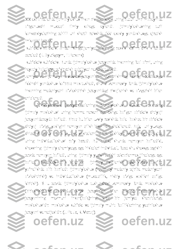 XX  asr o’rtalarida ijtimoiylashuv inson rivojlanishini uning butun umri mobaynida
o’rganuvchi   mustaqil   ilmiy   sohaga   aylandi.   Ijtimoiylashuvning   turli
konsepsiyalarining   tahlili   uni   shartli   raivshda   ikki   asosiy   yondoshuvga   ajratish
imkonini beradi:
-sub’ektiv-ob’ektiv. Unda insonga jamiyat ta’sirining passiv  iste’molchisi  sifatida
qaraladi (E.Dyurkgeym, T.Parsons)
-sub’ektiv-sub’ektiv. Bunda  ijtimoiylashuv  jarayonida  insonning faol  o’rni, uning
hayotiy holatlarga ta’sir etish qobiliyati nazarda tutiladi.
Jamiyat   va     ijtimoiy   moslashuv   jarayonlarini   tushunishning   hozirgi     talablariga
ikkinchi yondashuv ko’proq mos tushadi, chunki zamonaviy fanda ijtimoiylashuv
insonning   madaniyatni   o’zlashtirish   jarayonidagi   rivojlanish   va   o’zgarishi   bilan
aniqlanadi.
Ijtimoiylashuv   jarayoni Bolaning   ijtimoiylashuvi   xususan   insonning
ijtimoiy   moslashuvi   uning   hamma   narsani   egallashga   bo’lgan   ob’ektiv   ehtiyoji
jarayonidapaydo bo’ladi. Biroq bu bilan uzviy ravishda bola   boshqa bir  ob’ektiv
ehtiyoj   -o’ziga   xosligini   namoyon  qilish   hissi   ham   shakllanadi.   Bola     uni   yuzaga
chiqarish   uchun     turli   usul   va   vositalarni   qidira   boshlaydi   va   buning   natijasida
uning   individuallashuvi   ro’y   beradi.   Bu   hodisa   shunda   namoyon   bo’ladiki,
shaxsning  ijtimoiy ahamiyatga ega hislatlari individual, faqat shu shaxsga tegishli
tarzda namoyon bo’ladi, uning   ijtimoiy yurish-turishi takrorlanmas jihatlarga ega
bo’ladi.   SHunday   qilib   bolaning     ijtimoiy   rivojlanishi   ikki   o’zaro   bog’liq
yo’nalishda   olib   boriladi:   ijtimoiylashuv   (   ijtimoiy   madaniy   tajriba   madaniyatni
o’zlashtirish)   va   individuallashuv   (mustaqillik,   nisbiy   o’ziga   xoslikni   qo’lga
kiritish).   SHu   tarzda   ijtimoiylashuv   tushunchasi   zamonaviy   fanda   moslashuv
(birlashish)   va   individuallashuv   jarayonlari   bilan   bog’liq   ijtimoiylashuv
jarayonining   mazmuni   inson(bola)ning   aniq   bir   jamiyat   sharoitlariga
moslashuvidir.   moslashuv   sub’ekt   va   ijtimoiy   muhit   faolliklarining   yaqinlashuv
jarayoni va natijasidir. (J.Pia Je, R.Mertoj). 