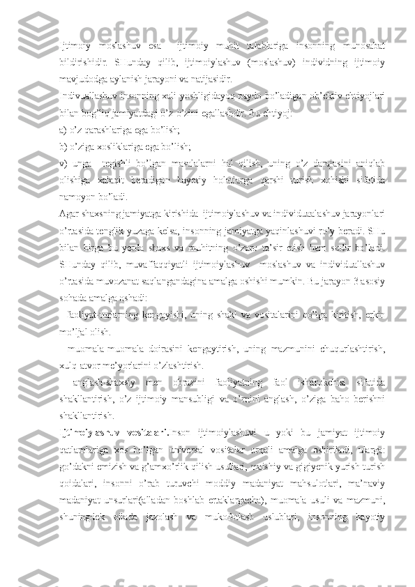 Ijtimoiy   moslashuv   esa     ijtimoiy   muhit   talablariga   insonning   munosabat
bildirishidir.   SHunday   qilib,   ijtimoiylashuv   (moslashuv)   individning   ijtimoiy
mavjudodga aylanish jarayoni va natijasidir.
Indivuallashuv insonning xali yoshligidayoq paydo bo’ladigan ob’ektiv ehtiyojlari
bilan bog’liq jamiyatdagi o’z-o’zini egallashdir. Bu ehtiyoj:
a) o’z qarashlariga ega bo’lish;
b) o’ziga xosliklariga ega bo’lish;
v)   unga     tegishli   bo’lgan   masalalarni   hal   qilish,   uning   o’z   darajasini   aniqlab
olishiga   xalaqit   beradigan   hayotiy   holatlarga   qarshi   turish   xohishi   sifatida
namoyon bo’ladi.
Agar shaxsning jamiyatga kirishida  ijtimoiylashuv va individuaalashuv jarayonlari
o’rtasida tenglik yuzaga kelsa, insonning jamiyatga yaqinlashuvi ro’y beradi. SHu
bilan   birga   bu   yerda   shaxs   va   muhitning   o’zaro   ta’sir   etish   ham   sodir   bo’ladi.
SHunday   qilib,   muvaffaqqiyatli   ijtimoiylashuv     moslashuv   va   individuallashuv
o’rtasida muvozanat saqlangandagina amalga oshishi mumkin. Bu jarayon 3 asosiy
sohada amalga oshadi:
-   faoliyat-turlarning   kengayishi,   uning   shakl   va   vositalarini   qo’lga   kiritish,   erkin
mo’ljal olish.
-   muomala-muomala   doirasini   kengaytirish,   uning   mazmunini   chuqurlashtirish,
xulq-atvor me’yorlarini o’zlashtirish.
-   anglash-shaxsiy   men   obrazini   faoliyatning   faol   ishtirokchisi   sifatida
shakllantirish,   o’z   ijtimoiy   mansubligi   va   o’rnini   anglash,   o’ziga   baho   berishni
shakllantirish.
Ijtimoiylashuv   vositalari. Inson   ijtimoiylashuvi   u   yoki   bu   jamiyat   ijtimoiy
qatlamlariga   xos   bo’lgan   universal   vositalar   orqali   amalga   oshiriladi,   ularga:
go’dakni emizish va g’amxo’rlik qilish usullari, maishiy va gigiyenik yurish-turish
qoidalari,   insonni   o’rab   turuvchi   moddiy   madaniyat   mahsulotlari,   ma’naviy
madaniyat   unsurlari(alladan   boshlab   ertaklargacha),   muomala   usuli   va   mazmuni,
shuningdek   oilada   jazolash   va   mukofotlash   uslublari,   insonning   hayotiy 