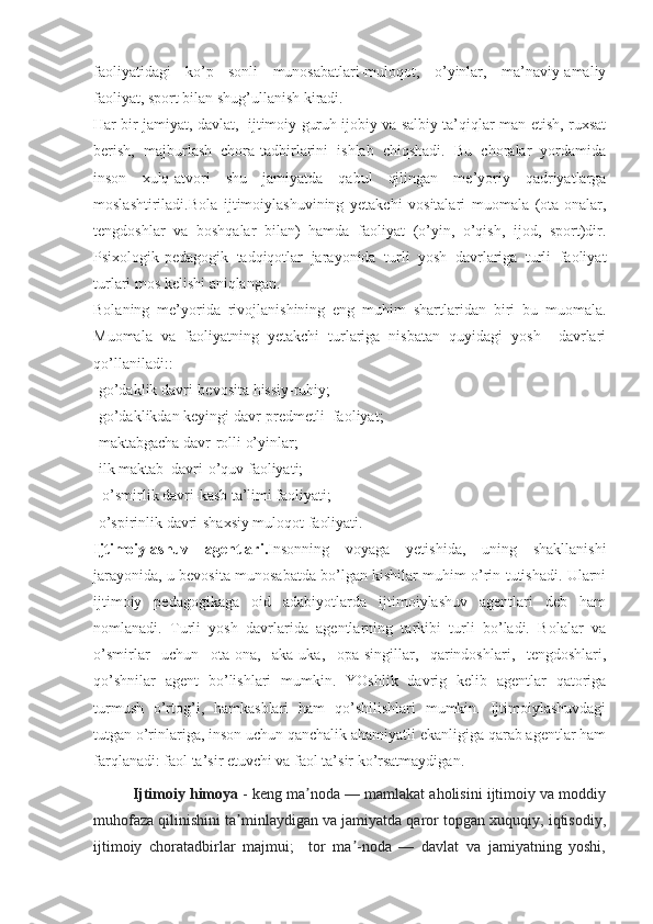 faoliyatidagi   ko’p   sonli   munosabatlari-muloqot,   o’yinlar,   ma’naviy-amaliy
faoliyat, sport bilan shug’ullanish kiradi.
Har bir jamiyat, davlat,   ijtimoiy guruh ijobiy va salbiy ta’qiqlar-man etish, ruxsat
berish,   majburlash   chora-tadbirlarini   ishlab   chiqshadi.   Bu   choralar   yordamida
inson   xulq-atvori   shu   jamiyatda   qabul   qilingan   me’yoriy   qadriyatlarga
moslashtiriladi.Bola   ijtimoiylashuvining   yetakchi   vositalari   muomala   (ota-onalar,
tengdoshlar   va   boshqalar   bilan)   hamda   faoliyat   (o’yin,   o’qish,   ijod,   sport)dir.
Psixologik-pedagogik   tadqiqotlar   jarayonida   turli   yosh   davrlariga   turli   faoliyat
turlari mos kelishi aniqlangan.
Bolaning   me’yorida   rivojlanishining   eng   muhim   shartlaridan   biri   bu   muomala.
Muomala   va   faoliyatning   yetakchi   turlariga   nisbatan   quyidagi   yosh     davrlari
qo’llaniladi::
-go’daklik davri-bevosita hissiy-ruhiy;
-go’daklikdan keyingi davr-predmetli  faoliyat;
-maktabgacha davr-rolli o’yinlar;
-ilk maktab  davri-o’quv faoliyati;
- o’smirlik davri-kasb ta’limi faoliyati;
-o’spirinlik davri-shaxsiy muloqot faoliyati.
Ijtimoiylashuv   agentlari. Insonning   voyaga   yetishida,   uning   shakllanishi
jarayonida, u bevosita munosabatda bo’lgan kishilar muhim o’rin tutishadi. Ularni
ijtimoiy   pedagogikaga   oid   adabiyotlarda   ijtimoiylashuv   agentlari   deb   ham
nomlanadi.   Turli   yosh   davrlarida   agentlarning   tarkibi   turli   bo’ladi.   Bolalar   va
o’smirlar   uchun   ota-ona,   aka-uka,   opa-singillar,   qarindoshlari,   tengdoshlari,
qo’shnilar   agent   bo’lishlari   mumkin.   YOshlik   davrig   kelib   agentlar   qatoriga
turmush   o’rtog’i,   hamkasblari   ham   qo’shilishlari   mumkin.   Ijtimoiylashuvdagi
tutgan o’rinlariga, inson uchun qanchalik ahamiyatli ekanligiga qarab agentlar ham
farqlanadi: faol ta’sir etuvchi va faol ta’sir ko’rsatmaydigan.
Ijtimoiy himoya   - keng ma noda — mamlakat aholisini ijtimoiy va moddiyʼ
muhofaza qilinishini ta minlaydigan va jamiyatda qaror topgan xuquqiy, iqtisodiy,	
ʼ
ijtimoiy   choratadbirlar   majmui;     tor   ma -noda   —   davlat   va   jamiyatning   yoshi,	
ʼ 