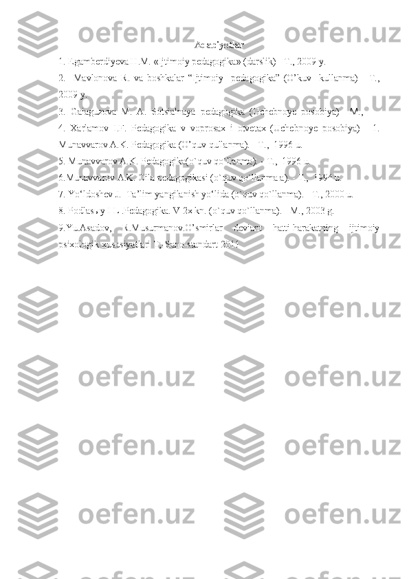 Adabiyotlar
1. Egamberdiyeva H.M. «Ijtimoiy pedagogika» (darslik) - T., 2009 y.
2.     Mavlonova   R.   va   boshkalar   “Ijtimoiy     pedagogika”   (O’kuv     kullanma)   -   T.,
2009 y.
3.  Galaguzova  M.  A.  Sotsialnaya  pedagogika  (Uchebnoye  posobiya)  - M.,
4.   Xarlamov   I.F.   Pedagogika   v   voprosax   i   otvetax   (Uchebnoye   posobiya)     -1.
Munavvarov A.K. Pedagogika (O’quv qullanma). - T.,  1996 u.
5. Munavvarov A.K. Pedagogika(o`quv qo`llanma). - T.,  1996 u.
6 .Munavvarov A.K. Oila pedagogikasi (o`quv qo`llanma a). - T.,  1994 u.
7. Yo‘ldoshev J.  Ta’lim yangilanish yo‘lida (o`quv qo`llanma). - T., 2000 u.
8 . Podlasыy I L .Pedagogika. V 2x kn. (o`quv qo`llanma). - M., 2003 g.
9.Yu.Asadov,   R.Musurmanov.O’smirlar   deviant   hatti-harakatning   ijtimoiy
psixologik xususiyatlari T;-Sano-standart-2011 