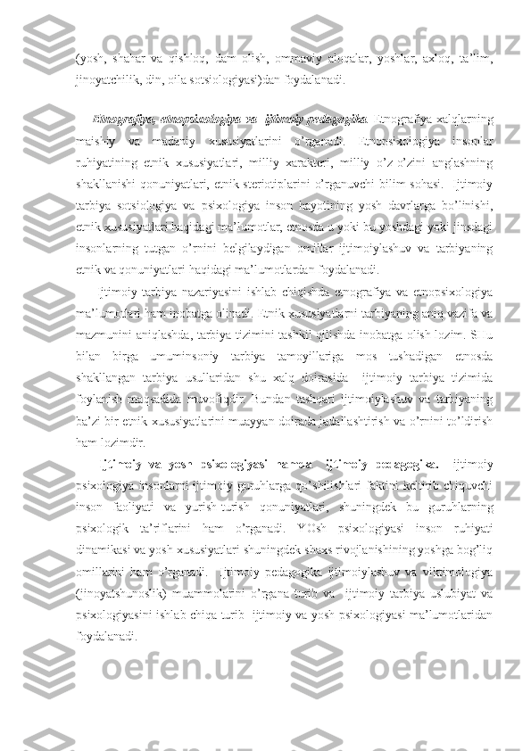 (yosh,   shahar   va   qishloq,   dam   olish,   ommaviy   aloqalar,   yoshlar,   axloq,   ta’lim,
jinoyatchilik, din, oila sotsiologiyasi)dan foydalanadi.
 
Etnografiya, etnopsixologiya va   ijtimoiy pedagogika .   Etnografiya xalqlarning
maishiy   va   madaniy   xususiyatlarini   o’rganadi.   Etnopsixologiya   insonlar
ruhiyatining   etnik   xususiyatlari,   milliy   xarakteri,   milliy   o’z-o’zini   anglashning
shakllanishi  qonuniyatlari, etnik steriotiplarini o’rganuvchi  bilim sohasi.   Ijtimoiy
tarbiya   sotsiologiya   va   psixologiya   inson   hayotining   yosh   davrlarga   bo’linishi,
etnik xususiyatlari haqidagi ma’lumotlar, etnosda u yoki bu yoshdagi yoki jinsdagi
insonlarning   tutgan   o’rnini   belgilaydigan   omillar   ijtimoiylashuv   va   tarbiyaning
etnik va qonuniyatlari haqidagi ma’lumotlardan foydalanadi.
  Ijtimoiy   tarbiya   nazariyasini   ishlab   chiqishda   etnografiya   va   etnopsixologiya
ma’lumotlari ham inobatga olinadi. Etnik xususiyatlarni tarbiyaning aniq vazifa va
mazmunini aniqlashda, tarbiya tizimini tashkil qilishda inobatga olish lozim. SHu
bilan   birga   umuminsoniy   tarbiya   tamoyillariga   mos   tushadigan   etnosda
shakllangan   tarbiya   usullaridan   shu   xalq   doirasida     ijtimoiy   tarbiya   tizimida
foylanish   maqsadida   muvofiqdir.   Bundan   tashqari   ijtimoiylashuv   va   tarbiyaning
ba’zi bir etnik xususiyatlarini muayyan doirada jadallashtirish va o’rnini to’ldirish
ham lozimdir.
  Ijtimoiy   va   yosh   psixologiyasi   hamda     ijtimoiy   pedagogika.     ijtimoiy
psixologiya   insonlarni   ijtimoiy  guruhlarga   qo’shilishlari   faktini   keltirib  chiquvchi
inson   faoliyati   va   yurish-turish   qonuniyatlari,   shuningdek   bu   guruhlarning
psixologik   ta’riflarini   ham   o’rganadi.   YOsh   psixologiyasi   inson   ruhiyati
dinamikasi va yosh xususiyatlari shuningdek shaxs rivojlanishining yoshga bog’liq
omillarini   ham   o’rganadi.     Ijtimoiy   pedagogika   ijtimoiylashuv   va   viktimologiya
(jinoyatshunoslik)   muammolarini   o’rgana   turib   va     ijtimoiy   tarbiya   uslubiyat   va
psixologiyasini ishlab chiqa turib   ijtimoiy va yosh psixologiyasi ma’lumotlaridan
foydalanadi. 