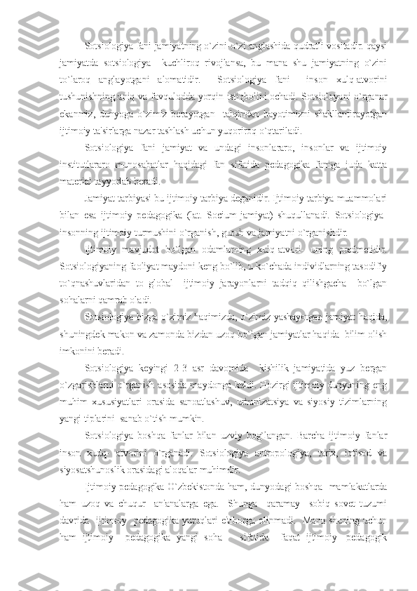 Sotsiologiya fani jamiyatning o`zini-o`zi anglashida qudratli vositadir. qaysi
jamiyatda   sotsiologiya     kuchliroq   rivojlansa,   bu   mana   shu   jamiyatning   o`zini
to`laroq   anglayotgani   alomatidir.     Sotsiologiya   fani     inson   xulq-atvorini
tushunishning aniq va favqulodda yorqin istiqbolini ochadi. Sotsioloyani o`rganar
ekanmiz,   dunyoga   o`zimiz   berayotgan     talqindan   hayotimizni   shakllantirayotgan
ijtimoiy ta'sirlarga nazar tashlash uchun yuqoriroq o`qtariladi. 
Sotsiologiya   fani   jamiyat   va   undagi   insonlararo,   insonlar   va   ijtimoiy
institutlararo   munosabatlar   haqidagi   fan   sifatida   pedagogika   faniga   juda   katta
material tayyorlab beradi.
Jamiyat tarbiyasi bu ijtimoiy tarbiya deganidir. Ijtimoiy tarbiya muammolari
bilan   esa   ijtimoiy   pedagogika   (lat.   Socium-jamiyat)   shuqullanadi.   Sotsiologiya-
insonning ijtimoiy turmushini o`rganish, guruh va jamiyatni o`rganishdir. 
Ijtimoiy   mavjudot   bo`lgan   odamlarning   xulq-atvori-   uning   predmetidir.
Sotsiologiyaning faoliyat maydoni keng bo`lib, u ko`chada individlarning tasodifiy
to`qnashuvlaridan   to   global     ijtimoiy   jarayonlarni   tadqiq   qilishgacha     bo`lgan
sohalarni qamrab oladi. 
Sotsiologiya bizga o`zimiz haqimizda, o`zimiz yashayotgan jamiyat haqida,
shuningdek makon va zamonda bizdan uzoq bo`lgan jamiyatlar haqida  bilim olish
imkonini beradi. 
Sotsiologiya   keyingi   2-3   asr   davomida     kishilik   jamiyatida   yuz   bergan
o`zgarishlarni  o`rganish asosida  maydonga keldi. Hozirgi ijtimoiy dunyoning eng
muhim   xususiyatlari   orasida   sanoatlashuv,   urbanizatsiya   va   siyosiy   tizimlarning
yangi tiplarini  sanab o`tish mumkin. 
Sotsiologiya   boshqa   fanlar   bilan   uzviy   bog`langan.   Barcha   ijtimoiy   fanlar
inson   xudq-   atvorini   o`rganadi.   Sotsiologiya   antropologiya,   tarix,   iqtisod   va
siyosatshunoslik orasidagi aloqalar muhimdir. 
Ijtimoiy pedagogika O`zbekistonda ham, dunyodagi boshqa   mamlakatlarda
ham   uzoq   va   chuqur     an'analarga   ega.     Shunga     qaramay     sobiq   sovet   tuzumi
davrida    ijtimoiy   pedagogika  yutuqlari  e'tiborga olinmadi.   Mana  shuning uchun
ham   ijtimoiy     pedagogika   yangi   soha       sifatida     faqat   ijtimoiy-   pedagogik 