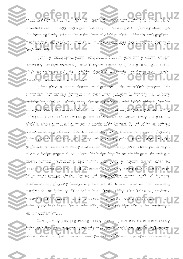 mutaxassislar   davlat   va     jamoat   organlari     boshqarmalarinigina   emas,   balki
mutaxassislar     tayyorlaydigan   tizimni,     shuningdek   ijtimoiy-pedagogik
faoliyatning ilmiy-tadqiqot bazasini   ham o`z ichiga oladi.   Ijtimoiy pedagogikani
rivojlantirish   va   mazkur   yo`nalishda     mutaxassislar   tayyorlash     muhim   ahamiyat
kasb etmoqda.  
Ijtimoiy   pedagogika yaqin   kelajakda o`qituvchi yoki tibbiy xodim   singari
ommaviy     kasbga   aylanadi,     chunki   ayrim   odamning   ijtimoiy   kasalligini   oldini
olish   va   ma'naviy-axloqiy   og`ishini   davolash   «ijtimoiy     epidemiya»ga     qarshi
kurashga  nisbatan ancha  osondir.
   Ijtimoiylashuv   uzoq   davom   etadigan   va   juda   murakkab   jarayon.   Bir
tomondan   har   qanday   jamiyat   o`z   rivojlanish   jarayonida   ijtimoiy   va   axloqiy
qadriyatlar, ideallar, axloqiy me'yorlar  va qoidalar  tizimini  ishlab chiqadi, har  bir
bola yuqoridagi qoidalarni qabul qilib, o`rganib mazkur jamiyatda yashash, uning
to`laqonli   a'zosi   bo`lish   imkoniga   ega   bo`ladi.   Uning   uchun   jamiyat   u   yoki   bu
shaklda   shaxsga   maqsadga   muvofiq   tarzda   ta'sir   ko`rsatadi,   uni   ta'lim   va   tarbiya
doirasida amalgi oshiradi. Ikkinchi tomondan, uning shakllanishiga turli g`oyalar,
ijtimoiy muhit ta'sir kqrsatadi. Uning uchun bunday yo`nalishlar, stixiyali ta'sirlar
yig`indisi har doim ham milliy mustaqillik manfaatlariga javob bermaydi. Jamiyat
o`z   tuzilishiga   yega   turli   xil   o`zaro   bir-biriga   bog`liq   va   bir-biriga   ta'sir   etadigan
davlvt   jamoat   institutlariga   ega   bo`lib,   ular   ijtimoiy   hayotni   tashkil   etish   va
boshqarish   shakllarini   anglatadi.   Odamlar   bu   ijtimoiy   normalar   ijtimoiy   qoidalar
bilan   munosabatga   kirishadilar   va   uni   o`rganadilar.   Ammo   turli   xil   ijtimoiy
institutlarning   g`oyaviy   tarbiyadagi   roli   bir   xil   emas.     Ulardan   biri   bolaning
rivojlanishi   va   ijtimoiy   tiklanishi   uchun   ularga   tabiiy   ta'sir   ko`rsatsa,   boshqasi
shaxsning   shakllanishi   uchun   maqsadga   muvofiq   vazifani   bajaradi.   Bular
ijtimoiylashtirish  institutlari  nomini  olib, ularning arkibiga oila, ta'lim, madaniyat
va din kabilar kiradi.
Oila   ijtimoiy   pedagogikaning   asosiy   instituti   ,   oila   vositasida   odam   asosiy
ijtimoiy   bilimlarni     o`rganadi,   axloqiy   maxorat   va   malakaga   ega   bo`ladi,   xayoti
uchun   zarur   bo`lgan   ma'lum   qadriyat   va   makurani   egallaydi.   Bolalarning 