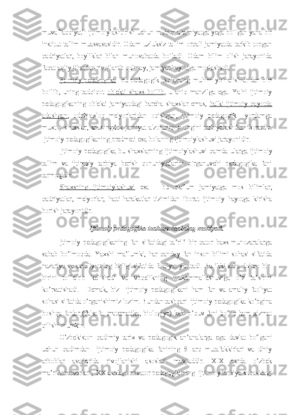 muvaffaqqiyatli ijtimoiylashtirish uchun muhim ahamiyatga yega bo`lgan yana bir
institut-ta'lim   muassasasidir.   Odam   uzluksiz   ta'lim   orqali   jamiyatda   tarkib   topgan
qadriyatlar,   boyliklar   bilan   munosabatda   bo`ladi.   Odam   bilim   olish   jarayonida
faqat aqliy jihatdan rivojlanib qolmay, jamiyat hayotiga moslashadi.
Ijtimoiy   pedagogika -   bu   pedagogik   fanlarning   muhim   yo`nalishlaridan   biri
bo`lib,   uning   tadqiqot   ob'ekti   shaxs   bo`lib ,   u   aniq   manzilga   ega.   Ya'ni   ijtimoiy
pedagogikaning   ob'ekti   jamiyatdagi   barcha   shaxslar   emas,   balki   ijtimoiy   qayotda
adashgan ,   odob-axloq   me'yorlaridan   oqishgan,   ijtimoiy   pedagogik     yordamga
muxtoj   shaxslar,   shuningdek   jamiyat   a'zolarining   ongini   tarbiyalashdan   iboratdir.
Ijtimoiy pedagogikaning  predmeti  esa-bolaning ijtimoiylashuvi jarayonidir.
Ijtimoiy   pedagogika -bu   shaxslarning   ijtimoiylashuvi   qamda   ularga   ijtimoiy
ta'lim   va   ijtimoiy   tarbiya   berish   qonuniyatlarini   o`rganuvchi   pedagogika   fani
tarmoqidir.
Shaxsning   ijtimoiylashuvi   esa   -   bu   ma'lum   jamiyatga   mos   bilimlar,
qadriyatlar,   me'yorlar,   hatti-harakatlar   tizimidan   iborat   ijtimoiy   hayotga   kirisha
borish jarayonidir.
Ijtimoiy pedagogika tushunchasining mohiyati.
  Ijtimoiy   pedagogikaning   fan   sifatidagi   ta’rifi   bir   qator   baxs-munozaralarga
sabab   bo’lmoqda.   Yaxshi   ma’lumki,   har   qanday   fan   inson   bilimi   sohasi   sifatida
nazariya va amaliyotning birligi sifatida faoliyat yuritadi. Bu ikki soha doimo bir-
birini   to’ldirib   kelishadi   va   voqelikning   mukammallashuviga   o’z   ta’sirini
ko’rsatishadi.     Demak,   biz     ijtimoiy   pedagogikani   ham   fan   va   amaliy   faoliyat
sohasi sifatida o’rganishimiz lozim. Bundan tashqari  ijtimoiy pedagogika ko’pgina
boshqa fanlar  (falsafa,  matematika, biologiya)  kabi  o’quv fani  bo’lib ham  xizmat
qilishi mumkin.
O’zbekiston   qadimiy   tarix   va   pedagogik   an’analarga   ega   davlat   bo’lgani
uchun   qadimdan     ijtimoiy   pedagogika   fanining   SHarq   mutafakkirlari   va   diniy
arboblar   asarlarida   rivojlanishi   asoslari   mavjuddir.   XIX   asrda   o’zbek
ma’rifatparvarlari,  XX asrdagi novator pedagoglarning  ijtimoiy tarbiya sohasidagi 