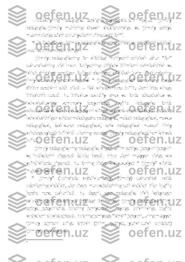 I.Podlaso’yning   “Pedagogika     darsligida   quyidagicha   ta’rif   mavjud:   “   ijtimoiy
pedagogika-ijtimoiy   muhitning   shaxsni   shakllantirishga   va   ijtimoiy   tarbiya
muammolariga ta’siri qonuniyatlarini o’rnatuvchi fan” 4
.
Yu.N.Galaguzova   ijtimoiy pedagogikaga uning ob’ekti va predmetini aniqlash
orqali ta’rif bermoqchi bo’lgan.
  Ijtimoiy   pedagogikaning   fan   sifatidagi   mohiyatini   aniqlash   uchun   “fan”
tushunchasining   o’zi   inson   faoliyatining   ob’ektiv   bilimlarni   tizimlashtirish   va
ishlab   chiqishga   qaratilgan   faoliyati   ekanligini   ta’kidlash   lozim.   Tushunchaning
ilmiy   mazmuniy   jihatini   o’rganish   “   ijtimoiy   pedagogika”   atamasining   o’ziga
e’tibor   qaratishni   talab   qiladi.   U   ikki   sohadan   iborat   bo’lib,   ularni   bitta   sohaga
birlashtirib   turadi.   Bu   birlashuv   tasodifiy   emas   va   fanda   tabaqalashuv   va
ixtisoslashuvning   zamonaviy   jarayonlariga   bog’liq.   Pedagogika   fanida
tabaqalashuv va ixtisoslashuv jarayoni so’nggi paytlarda ancha kuchaydi. Ba’zi bir
ixtisoslashtirilgan sohalar-maktabgacha pedagogika, maktab pedagogikasi, maxsus
pedagogikasi,   kasb-xunar   pedagogikasi,   tarix   pedagogikasi   mustaqil   ilmiy
sohalarga aylanib bo’lishdi. Ularning qatoriga  ijtimoiy pedagogikani ham kiritsak
bo’ladi.
  Ijtimoiy   pedagogikaning   pedagogika   singari   ta’lim-tarbiya     jarayoni   jarayoni
va   hodisalarini   o’rganadi   dalolat   beradi.   Biroq   ularni   muayyan   o’ziga   xos
yo’nalishlarda   o’rganadi.   Bu   fanning   o’ziga   xos   xususiyati   “   ijtimoiy”   so’zida
mujassamlashtiilgan.
“   Ijtimoiy”   (lotinchada   socialis -umumiy,   ijtimoiy)   tushunchasi   ostida
odamlarning   shakllari,   ular   o’zaro   munosabatlarining   turli   shakllari   bilan   bog’liq
barcha   narsa   tushuniladi.   Bu   degani,   agar   pedagogika   o’sib   kelayotgan
avlodlarning   ta’lim   tarbiyasi   haqidagi   fan   bo’lsa,     ijtimoiy   pedagogika   ta’lim-
tarbiya   jarayonlarida   bolaning   jamiyatdagi     hayotga   qo’shilishiga   bog’liq
xodisalarni aloxida ajratadi. Bolaning jamiyatga “kirish” jarayoni, uning muayyan
ijtimoiy   tajribani   qo’lga   kiritishi   (bilim,   qadriyat,   yurish-turish   qoidalari)
ijtimoiylashuv deyiladi.
4
  