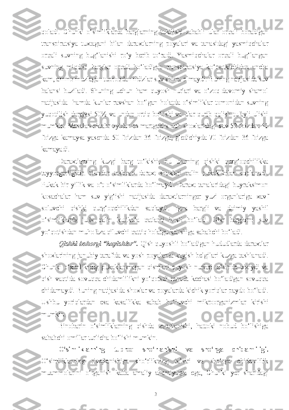 qoladi.   Chunki   o‘simliklarda   barglarning   tukilishi   sababli   ular   orqali   boradigan
transpiratsiya   tuxtagani   bilan   daraxtlarning   poyalari   va   tanasidagi   yasmiqchalar
orqali   suvning   bug‘lanishi   ro‘y   berib   to‘radi.   Yasmiqchalar   orqali   bug‘langan
suvning   miqdori   barglar   orqali   bo‘ladigan   transpiratsiya   ko‘rsatkichidan   ancha
kam, ammo muzlagan tuproqdan ildizlar suv shima olmaydi. Buning natijasida suv
balansi   buziladi.   Shuning   uchun   ham   quyosh   nurlari   va   o‘zoq-davomiy   shamol
natijasida     hamda   kunlar   ravshan   bo‘lgan   holatda   o‘simliklar   tomonidan   suvning
yuqotilish  darajasi  50%  va  undan  ortiq  bo‘lishi  va  ular   qurib  qolish  tufayli   ulishi
mumkin. Masalan oktabr oyidan to martgacha dub shoxlaridagi suv 52 foizdan 41
foizga   kamaysa   yasenda   50   foizdan   36   foizga,   gledichiyda-70   foizdan   36   foizga
kamayadi.
Daraxtlarning   kuzgi   barg   to‘kishi,   bu   ularning   qishki   qurg‘oqchilikka
tayyorgarligidir.   Bundan   tashqari   daraxt   shoxlari   qalin   pukak   bilan   qoplanadi.
Pukak   bir   yillik   va   o‘t   o‘simliklarda   bo‘lmaydi.   Daraxt   tanalaridagi   buyraksimon
kosachalar   ham   suv   yig‘ishi   natijasida   daraxtlarninger   yuzi   organlariga   xavf
soluvchi   qishki   qurg‘oqchilikdan   saqlaydi.   Igna   bargli   va   doimiy   yashil
o‘simliklarda   juda   qalin   kutikula   qatlami   hosil   bo‘ladi.   Ular   barglarni   suv
yo‘qotishdan muhofaza qiluvchi qattiq holatga kelishiga sababchi bo‘ladi.
Qishki-bahorgi “kuyishlar”.  Qish quyoshli bo‘ladigan hududlarda daraxtlar
shoxlarining janubiy tarafida va yosh poyalarda kuyish belgilari kuzga tashlanadi.
Chunki   o‘simlikning   pukaklanmagan   qismlari   quyosh   nurlari   ta’sirida   qiziydi   va
qish   vaqtida   sovuqqa   chidamlilikni   yo‘qotadi   hamda   kechasi   bo‘ladigan   sovuqqa
chidamaydi. Buning natijasida shoxlar va poyalarda kichik yoriqlar paydo bo‘ladi.
Ushbu   yoriqlardan   esa   kasallikka   sabab   bo‘luvchi   mikroorganizmlar   kirishi
mumkin.
Binobarin   o‘simliklarning   qishda   zararlanishi,   hattoki   nobud   bo‘lishiga
sababchi omillar turlicha bo‘lishi mumkin.
O‘simliklarning   tuproq   sho‘rlanishi   va   sho‘rga   chidamliligi.
O‘simliklarning   rivojlanishiga   sho‘rlikning   ta’siri   va   sho‘rga   chidamlilik
muammolarini   o‘rganish   katta   amaliy   ahamiyatga   ega,   Chunki   yer   sharidagi
13 