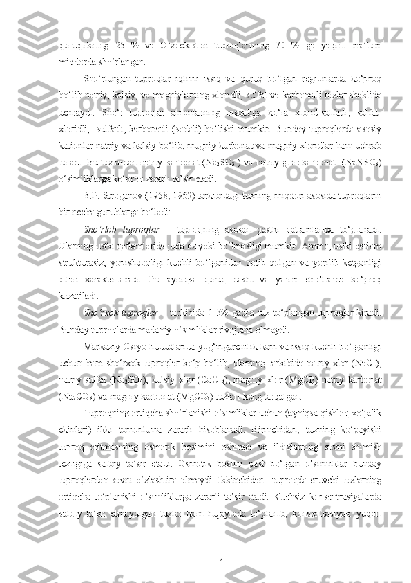 quruqlikning   25   %   va   O‘zbekiston   tuproqlarining   70   %   ga   yaqini   ma’lum
miqdorda sho‘rlangan.
Sho‘rlangan   tuproqlar   iqlimi   issiq   va   quruq   bo‘lgan   regionlarda   ko‘proq
bo‘lib natriy, kalsiy, va magniylarning xloridli, sulfat va karbonatli tuzlar shaklida
uchraydi.   Sho‘r   tuproqlar   anionlarning   nisbatiga   ko‘ra   xlorid-sulfatli,   sulfat-
xloridli,    sulfatli,  karbonatli   (sodali)  bo‘lishi  mumkin.  Bunday  tuproqlarda  asosiy
kationlar natriy va kalsiy bo‘lib, magniy karbonat va magniy xloridlar ham uchrab
turadi. Bu tuzlardan natriy karbonat (Na
2 SO
3   ) va natriy gidrokarbonat   (NaNSO
3 )
o‘simliklarga ko‘proq zararli ta’sir etadi.
B.P. Stroganov (1958, 1962) tarkibidagi tuzning miqdori asosida tuproqlarni
bir necha guruhlarga bo‘ladi:
Sho‘rtob   tuproqlar   –   tuproqning   asosan   pastki   qatlamlarida   to‘planadi.
Ularning ustki qatlamlarida juda oz yoki bo‘lmasligi mumkin. Ammo, ustki qatlam
strukturasiz,   yopishqoqligi   kuchli   bo‘lganidan   qotib   qolgan   va   yorilib   ketganligi
bilan   xarakterlanadi.   Bu   ayniqsa   quruq   dasht   va   yarim   cho‘llarda   ko‘proq
kuzatiladi.
Sho‘rxok  tuproqlar   – tarkibida 1-3%  gacha tuz to‘plangan tuproqlar kiradi.
Bunday tuproqlarda madaniy o‘simliklar rivojlana olmaydi.
Markaziy Osiyo hududlarida yog‘ingarchilik kam va issiq kuchli bo‘lganligi
uchun   ham   sho‘rxok   tuproqlar   ko‘p   bo‘lib,   ularning   tarkibida   natriy   xlor   (NaCI),
natriy   sulfat   (Na
2 SO
4 ),   kalsiy   xlor   (CaCI
2 ),   magniy   xlor   (MgCI
2 )   natriy   karbonat
(Na
2 CO
3 ) va magniy karbonat (MgCO
3 ) tuzlari keng tarqalgan.
Tuproqning ortiqcha sho‘rlanishi o‘simliklar uchun (ayniqsa qishloq xo‘jalik
ekinlari)   ikki   tomonlama   zararli   hisoblanadi.   Birinchidan,   tuzning   ko‘payishi
tuproq   eritmasining   osmotik   bosimini   oshiradi   va   ildizlarning   suvni   shimish
tezligiga   salbiy   ta’sir   etadi.   Osmotik   bosimi   past   bo‘lgan   o‘simliklar   bunday
tuproqlardan  suvni   o‘zlashtira  olmaydi.  Ikkinchidan  –tuproqda  eruvchi   tuzlarning
ortiqcha   to‘planishi   o‘simliklarga   zararli   ta’sir   etadi.   Kuchsiz   konsentrasiyalarda
salbiy   ta’sir   etmaydigan   tuzlar   ham   hujayrada   to‘planib,   konsentrasiyasi   yuqori
14 