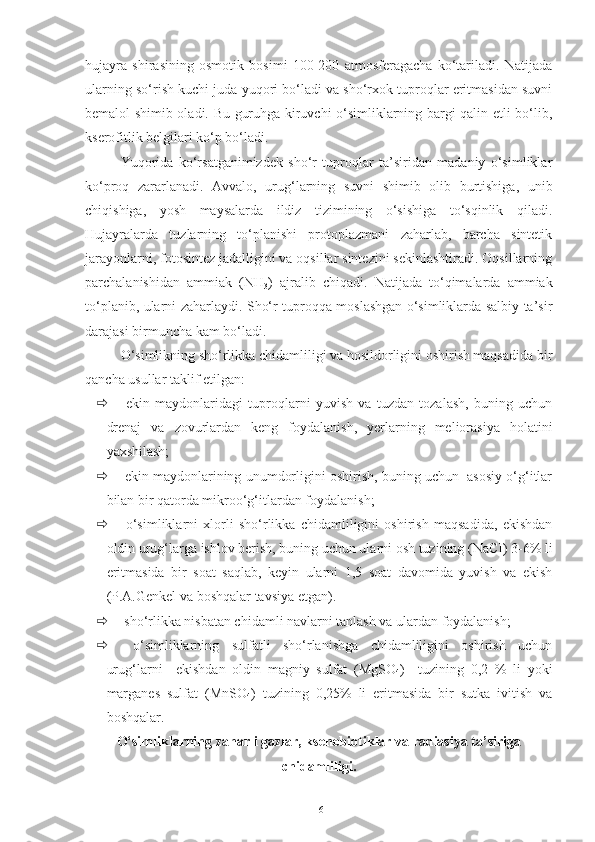 hujayra   shirasining   osmotik   bosimi   100-200   atmosferagacha   ko‘tariladi.   Natijada
ularning so‘rish kuchi juda yuqori bo‘ladi va sho‘rxok tuproqlar eritmasidan suvni
bemalol shimib oladi. Bu guruhga kiruvchi o‘simliklarning bargi qalin etli bo‘lib,
kserofitlik belgilari ko‘p bo‘ladi.
Yuqorida   ko‘rsatganimizdek   sho‘r   tuproqlar   ta’siridan   madaniy   o‘simliklar
ko‘proq   zararlanadi.   Avvalo,   urug‘larning   suvni   shimib   olib   burtishiga,   unib
chiqishiga,   yosh   maysalarda   ildiz   tizimining   o‘sishiga   to‘sqinlik   qiladi.
Hujayralarda   tuzlarning   to‘planishi   protoplazmani   zaharlab,   barcha   sintetik
jarayonlarni, fotosintez jadalligini va oqsillar sintezini sekinlashtiradi. Oqsillarning
parchalanishidan   ammiak   (NH
3 )   ajralib   chiqadi.   Natijada   to‘qimalarda   ammiak
to‘planib, ularni zaharlaydi. Sho‘r tuproqqa moslashgan o‘simliklarda salbiy ta’sir
darajasi birmuncha kam bo‘ladi.
O‘simlikning sho‘rlikka chidamliligi va hosildorligini oshirish maqsadida bir
qancha usullar taklif etilgan:
   ekin   maydonlaridagi   tuproqlarni   yuvish   va   tuzdan   tozalash,   buning   uchun
drenaj   va   zovurlardan   keng   foydalanish,   yerlarning   meliorasiya   holatini
yaxshilash;
  ekin maydonlarining unumdorligini oshirish, buning uchun  asosiy o‘g‘itlar
bilan bir qatorda mikroo‘g‘itlardan foydalanish;
   o‘simliklarni   xlorli   sho‘rlikka   chidamliligini   oshirish   maqsadida,   ekishdan
oldin urug‘larga ishlov berish, buning uchun ularni osh tuzining (NaCI) 3-6% li
eritmasida   bir   soat   saqlab,   keyin   ularni   1,5   soat   davomida   yuvish   va   ekish
(P.A.Genkel va boshqalar tavsiya etgan).
  sho‘rlikka nisbatan chidamli navlarni tanlash va ulardan foydalanish;
   o‘simliklarning   sulfatli   sho‘rlanishga   chidamliligini   oshirish   uchun
urug‘larni     ekishdan   oldin   magniy   sulfat   (MgSO
4 )     tuzining   0,2   %   li   yoki
marganes   sulfat   (MnSO
4 )   tuzining   0,25%   li   eritmasida   bir   sutka   ivitish   va
boshqalar.
O‘simliklarning zaharli gazlar, ksenobiotiklar va radiasiya ta’siriga
chidamliligi.
16 