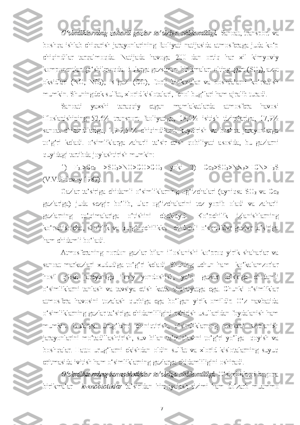 O‘simliklarning   zaharli   gazlar   ta’siriga   chidamliligi.   Sanoat,   transport   va
boshqa ishlab  chiqarish jarayonlarining faoliyati  natijasida  atmosferaga juda ko‘p
chiqindilar   tarqalmoqda.   Natijada   havoga   200   dan   ortiq   har   xil   kimyoviy
komponentlar qo‘shilmoqda. Bularga gazsimon birikmalar: oltingugurt (SO
2 ), azot
oksidlari   (NO,   NO
2 ),   is   gazi   (CO),   ftorli   birikmalar   va   boshqalarni   ko‘rsatish
mumkin. Shuningdek sulfat, xlorid kislotalari, fenol bug‘lari ham ajralib turadi. 
Sanoati   yaxshi   taraqqiy   etgan   mamlakatlarda   atmosfera   havosi
ifloslanishining   52,6%   transport   faoliyatiga,   18,1%   isitish   tizimlariga,   17,9%
sanoat   chiqindilariga,   1,9-9,5   %   chiqindilarni   kuydirish   va   boshqa   jarayonlarga
to‘g‘ri   keladi.   o‘simliklarga   zaharli   ta’sir   etish   qobiliyati   asosida,   bu   gazlarni
quyidagi tartibda joylashtirish mumkin:
1)   F
2 .>Ce
2   >SO
2 >NO>CO>CO
2   yoki   2)   Ce
2 >SO
2 >NN
3 >HCN>H
2 S
(V.V.Polevoy 1989).
Gazlar   ta’siriga   chidamli   o‘simliklarning   og‘izchalari   (ayniqsa   SO
2   va   Ce
2
gazlariga)   juda   sezgir   bo‘lib,   ular   og‘izchalarini   tez   yopib   oladi   va   zaharli
gazlarning   to‘qimalariga   o‘tishini   cheklaydi.   Ko‘pchilik   izlanishlarning
ko‘rsatishicha,   sho‘rlik   va   qurg‘oqchilikka     chidamli   o‘simliklar   gazlar   ta’siriga
ham chidamli bo‘ladi.
Atmosferaning   nordon   gazlar   bilan   ifloslanishi   ko‘proq   yirik   shaharlar   va
sanoat   markazlari   xududiga   to‘g‘ri   keladi.   Shuning   uchun   ham     ko‘kalamzorlar
hosil   qilish   jarayoniga   ilmiy   yondoshish,   ya’ni   gazlar   ta’siriga   chidamli
o‘simliklarni   tanlash   va   tavsiya   etish   katta   ahamiyatga   ega.   Chunki   o‘simliklar
atmosfera   havosini   tozalash   qurbiga   ega   bo‘lgan   yirik   omildir.   O‘z   navbatida
o‘simliklarning gazlar ta’siriga chidamliligini oshirish usullaridan foydalanish ham
mumkin.   Bularga:   urug‘larni   chiniqtirish,   o‘simliklarning   mineral   oziqlanish
jarayonlarini   mo‘tadillashtirish,   suv   bilan   ta’minlashni   to‘g‘ri   yo‘lga     qoyish   va
boshqalar.   Hatto   urug‘larni   ekishdan   oldin   sulfat   va   xlorid   kislotalarning   suyuq
eritmasida ivitish ham o‘simliklarning gazlarga chidamliligini oshiradi.
O‘simliklarning ksenobiotiklar   ta’siriga chidamliligi.   O‘simliklarni begona
birikmalar   -   ksenobiotiklar   ta’siridan   himoyalash   tizimi   ham   dolzarb   muammo
17 