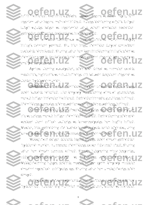 bo‘lib hisoblanadi.  Ksenobiotik grekcha –   xenos   - begona  va   biotos - hayot, ha’ni
organizm uchun begona  ma’nosini bildiradi. Bularga kishilarning xo‘jalik faoliyati
tufayli   vujudga   kelgan   va   organizmlar   uchun   zaharli   ximikatlar:   pestisidlar–
gerbisidlar, defoliantlar, desikantlar va boshqalar kiradi.
Zaharli   ximikatlar   tuproq,   suv   va   havoda   to‘plansa   muhitni   ifloslaydi,
biologik   tizimlarni   yemiradi.   Shu   bilan   birga,   o‘simliklar   dunyosi   atmosferani
tozalashda ishtirok etadi. Shuning uchun ham ksenobiotiklarning biologik ta’siri va
o‘simliklar tanasida detoksikasiyalanish mexanizmlarini o‘rganish katta nazariy va
amaliy ahamiyatga ega.
Ayniqsa   ularning   xususiyatlari,   ta’sir   etish   doirasi   va   normalari   asosida
metabolitik, ingibitorlik va nobud bo‘lishiga olib keluvchi darajalarni o‘rganish va
ulardan foydalanish mumkin.
Gerbisidlar.   Gerbisidlar  o‘simliklarni    o‘sishini  to‘xtadi  va begona o‘tlarga
qarshi   kurashda   ishlatiladi.   Ular   kimyoviy   moddalarning   xilma-xil   gruppalariga
mansub bo‘lgan birikmalar hisoblanadi. Gerbisidlar bir necha guruhlarga bo‘linadi.
O‘simliklarga yoppasiga ta’sir etuvchilar va tanlab ta’sir etuvchilarga bo‘linadi.
Ko‘pchiliklari tanlab ta’sir ko‘rsatish xususiyatiga ega bo‘lib, faqat ma’lum
oila va turlarga mansub bo‘lgan o‘simliklarni o‘ldiradi. Gerbisidlarning ta’sir etish
xarakteri   ularni   qo‘llash   usullariga   va   konsentrasiyasiga   ham   bog‘liq   bo‘ladi.
Masalan,   bitta   gerbisidning   o‘zi   kuchsiz   konsentrasiyada   tanlab   ta’sir   etsa,   uning
konsentrasiyasi ortib borishi bilan yoppasiga ta’sir etishi mumkin.
Makkajo‘xori ekilgan dalalarda begona o‘tlarga qarshi simazin gerbisididan
foydalanish mumkin. Bu preparat o‘simliklarga asosan ildiz orqali o‘tadi, Shuning
uchun   ham   simazin   tuproqqa   solinadi.   Simazin   hujayraning   mitoz   jarayoniga,
oddiy   uglevodlarning   sinteziga,     va   boshqalarga   zararli   ta’sir   o‘tkazadi.
Makkajo‘xorining   hujayra   tarkibida   mavjud   bo‘lgan   ayrim   kimyoviy   moddalar
simazinni neytrallash  qobiliyatiga ega. Shuning uchun ham u makajo‘xoriga ta’sir
etmaydi.
Gerbisidlardan g‘o‘za maydonlaridagi begona o‘tlarga qarshi ko‘rashda ham
foydalaniladi.   Bulardan   eng   muhimlari   monouron,   diuron,   kotoran   va   boshqalar.
18 