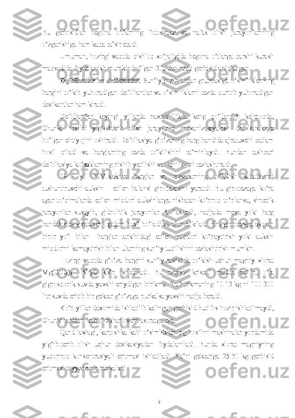 Bu   gerbisidlar   begona   o‘tlarning   fotosintez   va   nafas   olish   jarayonlarining
o‘zgarishiga ham katta ta’sir etadi.
Umuman,   hozirgi   vaqtda   qishloq   xo‘jaligida   begona   o‘tlarga   qarshi   kurash
maqsadida foydalanish mumkin bo‘lgan 200 dan ortiq gerbisid aniqlangan. 
Defoliantlar   va   desikantlar .   Sun’iy   ingibitorlar   gruppasiga   o‘simliklarning
bargini to‘kib yuboradigan defoliantlar va o‘simliklarni tezda quritib yuboradigan
desikantlar ham kiradi.
Defoliantlar   keyingi   yillarda   paxtachilikda   keng   qo‘llanilib   kelmoqda,
Chunki   hosilni   yig‘ishtirib   olish   jarayonini   mexanizasiyalash   defoliantlarga
bo‘lgan ehtiyojini oshiradi. Defoliasiya g‘o‘zaning barg bandida ajratuvchi qatlam
hosil   qiladi   va   barglarning   tezda   to‘kilishini   ta’minlaydi.   Bundan   tashqari
defoliasiya ko‘saklarning pishib yetilishi va ochilishini tezlashtiradi. 
1940   yil   Y.V.Rakitin   barglar   va   mevalarning   to‘kilish   sabablarini
tushuntiruvchi   auksin   –   etilen   balansi   gipotezasini   yaratdi.   Bu   gipotezaga   ko‘ra
agar   to‘qimalarda   etilen   miqdori   auksinlarga   nisbatan   ko‘proq   to‘plansa,   sintetik
jarayonlar   susayib,   gidrolitik   jarayonlar   faollashadi,   natijada   meva   yoki   barg
bandalarida ajratuvchi qatlam hosil bo‘ladi va ular to‘kiladi. Shu gipotezaga asosan
biror   yo‘l   bilan     barglar   tarkibidagi   etilen   miqdori   ko‘paytirish   yoki   auksin
miqdorini kamaytirish bilan ularning sun’iy tuqilishini tezlashtirish mumkin.
Hozirgi   vaqtda   g‘o‘za   bargini   sun’iy   ravishda   to‘kish   uchun   magniy   xlorat
Mg(CIO
3 )
2   .   6H
2 O   ko‘p   ishlatiladi.   Bu   rangsiz   kristall   modda   bo‘lib,   o‘ta
gigrosqopik suvda yaxshi eriydigan birikma. Bu birikmaning 10-12 kg ni 100-200
litr suvda eritib bir gektar g‘o‘zaga purkalsa yaxshi natija beradi.
Ko‘p yillar davomida ishlatilib kelingan gerbisid-butifos hozir ishlatilmaydi,
Chunki tabiatni kuchli zaharlovchi asoratga ega.
Qand lavlagi, kartoshka kabi o‘simliklarning hosilini mashinalar yordamida
yig‘ib-terib   olish   uchun   desikasiyadan   foydalaniladi.   Bunda   xlorat   magniyning
yuqoriroq   konsentrasiyali   eritmasi   ishlatiladi.   Ya’ni   gektariga   25-30   kg   gerbisid
eritmasi tayyorlanib purkaladi
19 