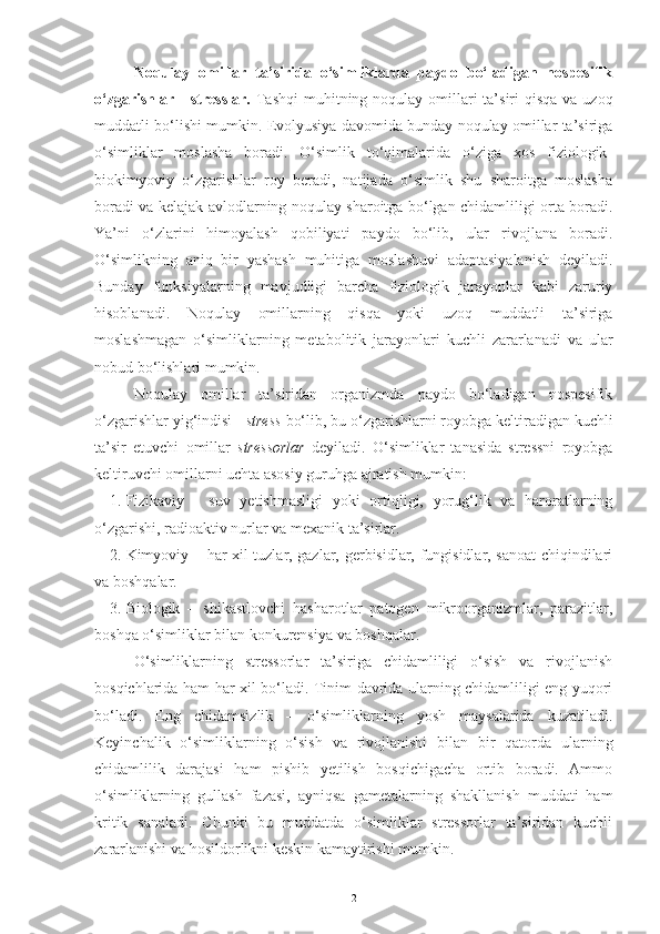 Noqulay   omillar   ta’sirida   o‘simliklarda   paydo   bo‘ladigan   nospesifik
o‘zgarishlar  -  stresslar.   Tashqi  muhitning noqulay  omillari  ta’siri  qisqa  va uzoq
muddatli bo‘lishi mumkin. Evolyusiya davomida bunday noqulay omillar ta’siriga
o‘simliklar   moslasha   boradi.   O‘simlik   to‘qimalarida   o‘ziga   xos   fiziologik-
biokimyoviy   o‘zgarishlar   roy   beradi,   natijada   o‘simlik   shu   sharoitga   moslasha
boradi va kelajak avlodlarning noqulay sharoitga bo‘lgan chidamliligi orta boradi.
Ya’ni   o‘zlarini   himoyalash   qobiliyati   paydo   bo‘lib,   ular   rivojlana   boradi.
O‘simlikning   aniq   bir   yashash   muhitiga   moslashuvi   adaptasiyalanish   deyiladi.
Bunday   funksiyalarning   mavjudligi   barcha   fiziologik   jarayonlar   kabi   zaruriy
hisoblanadi.   Noqulay   omillarning   qisqa   yoki   uzoq   muddatli   ta’siriga
moslashmagan   o‘simliklarning   metabolitik   jarayonlari   kuchli   zararlanadi   va   ular
nobud bo‘lishlari mumkin.
Noqulay   omillar   ta’siridan   organizmda   paydo   bo‘ladigan   nospesifik
o‘zgarishlar yig‘indisi -  stress  bo‘lib, bu o‘zgarishlarni royobga keltiradigan kuchli
ta’sir   etuvchi   omillar   stressorlar   deyiladi.   O‘simliklar   tanasida   stressni   royobga
keltiruvchi omillarni uchta asosiy guruhga ajratish mumkin:
1. Fizikaviy   -   suv   yetishmasligi   yoki   ortiqligi,   yorug‘lik   va   haroratlarning
o‘zgarishi, radioaktiv nurlar va mexanik ta’sirlar.
2. Kimyoviy – har xil tuzlar, gazlar, gerbisidlar, fungisidlar, sanoat  chiqindilari
va boshqalar.
3. Biologik   –   shikastlovchi   hasharotlar   patogen   mikroorganizmlar,   parazitlar,
boshqa o‘simliklar bilan konkurensiya va boshqalar.
O‘simliklarning   stressorlar   ta’siriga   chidamliligi   o‘sish   va   rivojlanish
bosqichlarida ham har xil bo‘ladi. Tinim davrida ularning chidamliligi eng yuqori
bo‘ladi.   Eng   chidamsizlik   –   o‘simliklarning   yosh   maysalarida   kuzatiladi.
Keyinchalik   o‘simliklarning   o‘sish   va   rivojlanishi   bilan   bir   qatorda   ularning
chidamlilik   darajasi   ham   pishib   yetilish   bosqichigacha   ortib   boradi.   Ammo
o‘simliklarning   gullash   fazasi,   ayniqsa   gametalarning   shakllanish   muddati   ham
kritik   sanaladi.   Chunki   bu   muddatda   o‘simliklar   stressorlar   ta’siridan   kuchli
zararlanishi va hosildorlikni keskin kamaytirishi mumkin.
2 