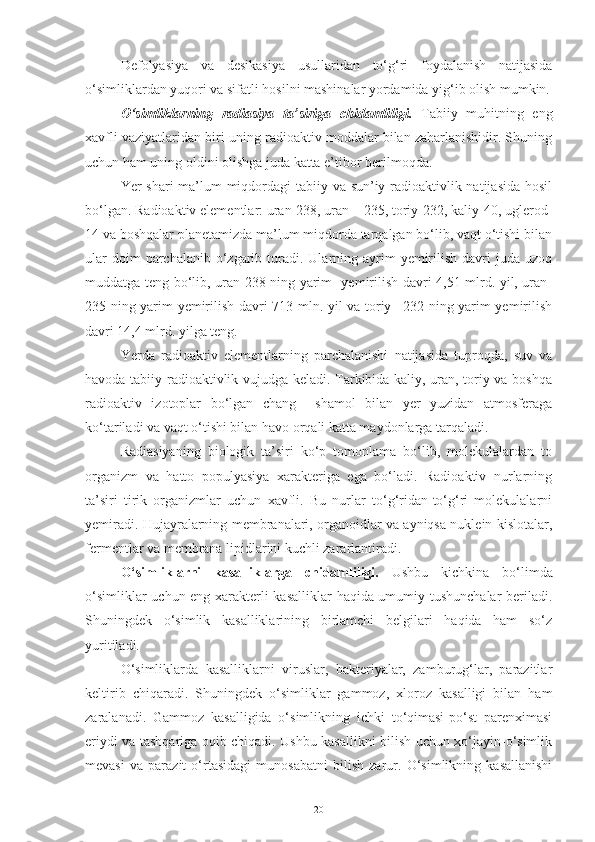 Defolyasiya   va   desikasiya   usullaridan   to‘g‘ri   foydalanish   natijasida
o‘simliklardan yuqori va sifatli hosilni mashinalar yordamida yig‘ib olish mumkin.
O‘simliklarning   radiasiya   ta’siriga   chidamliligi.   Tabiiy   muhitning   eng
xavfli vaziyatlaridan biri uning radioaktiv moddalar bilan zaharlanishidir. Shuning
uchun ham uning oldini olishga juda katta e’tibor berilmoqda.
Yer shari ma’lum  miqdordagi tabiiy va sun’iy radioaktivlik natijasida  hosil
bo‘lgan. Radioaktiv elementlar: uran-238, uran – 235, toriy-232, kaliy-40, uglerod-
14 va boshqalar planetamizda ma’lum miqdorda tarqalgan bo‘lib, vaqt o‘tishi bilan
ular   doim  parchalanib  o‘zgarib  turadi.  Ularning ayrim  yemirilish  davri   juda uzoq
muddatga teng bo‘lib, uran-238 ning yarim   yemirilish davri 4,51 mlrd. yil, uran-
235 ning yarim yemirilish davri 713 mln. yil va toriy –232 ning yarim yemirilish
davri 14,4 mlrd. yilga teng.
Yerda   radioaktiv   elementlarning   parchalanishi   natijasida   tuproqda,   suv   va
havoda tabiiy radioaktivlik vujudga keladi. Tarkibida kaliy, uran, toriy va boshqa
radioaktiv   izotoplar   bo‘lgan   chang     shamol   bilan   yer   yuzidan   atmosferaga
ko‘tariladi va vaqt o‘tishi bilan havo orqali katta maydonlarga tarqaladi.
Radiasiyaning   biologik   ta’siri   ko‘p   tomonlama   bo‘lib,   molekulalardan   to
organizm   va   hatto   populyasiya   xarakteriga   ega   bo‘ladi.   Radioaktiv   nurlarning
ta’siri   tirik   organizmlar   uchun   xavfli.   Bu   nurlar   to‘g‘ridan-to‘g‘ri   molekulalarni
yemiradi. Hujayralarning membranalari, organoidlar va ayniqsa nuklein kislotalar,
fermentlar va membrana lipidlarini kuchli zararlantiradi.
O‘simliklarni   kasalliklarga   chidamliligi.   Ushbu   kichkina   bo‘limda
o‘simliklar uchun eng xarakterli kasalliklar haqida umumiy tushunchalar beriladi.
Shuningdek   o‘simlik   kasalliklarining   birlamchi   belgilari   haqida   ham   so‘z
yuritiladi.
O‘simliklarda   kasalliklarni   viruslar,   bakteriyalar,   zamburug‘lar,   parazitlar
keltirib   chiqaradi.   Shuningdek   o‘simliklar   gammoz,   xloroz   kasalligi   bilan   ham
zaralanadi.   Gammoz   kasalligida   o‘simlikning   ichki   to‘qimasi-po‘st   parenximasi
eriydi va tashqariga oqib chiqadi. Ushbu kasallikni bilish uchun xo‘jayin-o‘simlik
mevasi   va   parazit   o‘rtasidagi   munosabatni   bilish   zarur.   O‘simlikning   kasallanishi
20 