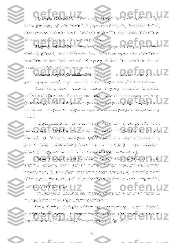 Fiziologik   chidamlilik.   O‘simliklarda   chidamlilikni   taminlovchi   fiziologik
ko‘rsatgichlarga,   og‘izcha   harakati,   hujayra   shirasining   rN,   fermentlar   faolligi,
ekzoosmos   va   boshqalar   kiradi.   Fiziologik   chidamlilik,   shuningdek,   kislotalik   va
shiraning osmotik bosimi bilan ham belgilanadi.
Kimyoviy chidamlilik.   To‘qimalarda o‘simliklarga xos kimyoviy moddalar-
alkaloid,   glikozid,   fenolli   birikmalar   hosil   bo‘ladi   va   aynan   ular   o‘simliklarni
kasallikka   chidamliligini   oshiradi.   Kimyoviy   chidamlilik-to‘qimalarda   har   xil
moddalarni to‘planishi bilan ham xarakterlanadi.
Anatomo-morfologik  chidamlilik  - to‘qimalar   strukturasini zichligi ortadi
yani   hujayra   qobig‘iningni   qalinligi   ortib   hujayra   oralig‘ini kichiklashadi.
Kasalliklarga   qarshi   kurashda   maxsus   kimyoviy   preparatlar-fungitsidlar
qo‘llaniladi.   O‘simliklar   o‘z   ontogenezi   davomida   muhitning   noqulay   omillariga
(stressorlarga) qarshi turish yani himoyalanish xususiyatlariga ega. Noqulay muhit
omillaridan  himoyalanish   hujayra   va  organizm   va  populyatsiyalar   darajasida   ro‘y
beradi.
Hujayra   darajasida:   a)   anatomik   moslanishlarni   (mexanik   to‘qimalar,
kutikulalarning   mavjudligi   va   boshq.),   b)   maxsus   himoya   organlari   (so‘lish,
tikanlar),   v)   fiziologik   reaksiyalar   (SAM-metabolizm,   barg   og‘izchalarining
yopilishi   tufayli   ortiqcha   suv   yo‘qotishning   oldini   olish),   g)   himoya   moddalarini
ajratish (himoya oqsillari, prolin, fitonsidlar, fitoaleksinlar va boshq.).
Organizm   darajasida   esa   yuqoridagi   himoya   vositalariga   yana:   a)   noqulay
sharoitda   faqatgina   pishib   yetilishi   mumkin   bo‘lgan   mevalarni   shakllantirish
mexanizmlari;   b)   yo‘qotilgan   organlarning   regeneratsiyasi;   v)   gormonlar   tizimi
ishini qayta qurish va shu  yo‘l  bilan o‘simliklar o‘sishini  to‘xtatib uning tinchlik
davriga o‘tishini ta’minlash.
Populyatsiyalar   darajasida   esa   organizmlarning   tabiiy   tanlanishi   natijasida
muhitga ko‘proq moslashgan turlarning ko‘payishi.
Stressorlarning   (qo‘zg‘atuvchilarning)   organizmlarga   kuchli   darajada
ta’siriga nisbatan, agarda u qisqa vaqt davom etsa maxsus bo‘lmagan, uzoq davom
etsa himoya vositalarining maxsus mexanizmlari vujudga keladi.
22 