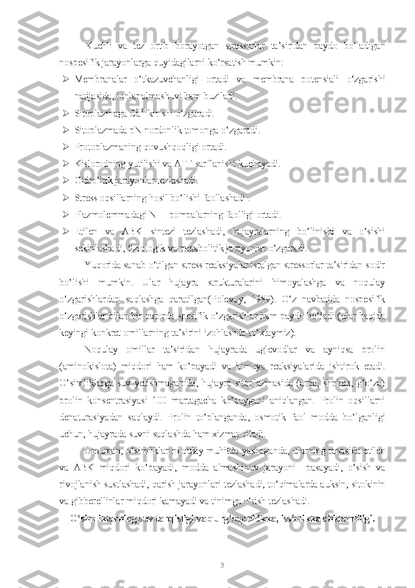 Kuchli   va   tez   ortib   borayotgan   stressorlar   ta’siridan   paydo   bo‘ladigan
nospesifik jarayonlarga quyidagilarni ko‘rsatish mumkin: 
 Membranalar   o‘tkazuvchanligi   ortadi   va   membrana   potensiali   o‘zgarishi
natijasida, ionlar almashuvi ham buziladi.
 Sitoplazmaga Ca 2+ 
kirishi o‘zgaradi.
 Sitoplazmada pN nordonlik tomonga o‘zgaradi.
 Protoplazmaning qovushqoqligi ortadi.
 Kislorodning yutilishi va ATF sarflanishi kuchayadi.
 Gidrolitik jarayonlar tezlashadi. 
 Stress oqsillarning hosil bo‘lishi faollashadi .
 Plazmolemmadagi N + 
 - pompalarning faolligi ortadi.
 Etilen   va   ABK   sintezi   tezlashadi,   hujayralarning   bo‘linishi   va   o‘sishi
sekinlashadi, fiziologik va metabolitik jarayonlar o‘zgaradi.
Yuqorida sanab o‘tilgan stress reaksiyalar istalgan stressorlar ta’siridan sodir
bo‘lishi   mumkin.   Ular   hujayra   strukturalarini   himoyalashga   va   noqulay
o‘zgarishlardan   saqlashga   qaratilgan(Polevoy,   1989).   O‘z   navbatida   nospesifik
o‘zgarishlar bilan bir qatorda spesifik o‘zgarishlar ham paydo bo‘ladi (ular haqida
keyingi konkret omillarning ta’sirini izohlashda to‘xtaymiz).
Noqulay   omillar   ta’siridan   hujayrada   uglevodlar   va   ayniqsa   prolin
(aminokislota)   miqdori   ham   ko‘payadi   va   himoya   reaksiyalarida   ishtirok   etadi.
O‘simliklarga   suv   yetishmaganida,   hujayra   sitoplazmasida   (arpa,   shpinat,   g‘o‘za)
prolin   konsentrasiyasi   100   martagacha   ko‘paygani   aniqlangan.   Prolin   oqsillarni
denaturasiyadan   saqlaydi.   Prolin   to‘planganda,   osmotik   faol   modda   bo‘lganligi
uchun, hujayrada suvni saqlashda ham xizmat qiladi.
Umuman, o‘simliklar noqulay muhitda yashaganda, ularning tanasida etilen
va   ABK   miqdori   ko‘payadi,   modda   almashinuv   jarayoni     pasayadi,   o‘sish   va
rivojlanish sustlashadi, qarish jarayonlari tezlashadi, to‘qimalarda auksin, sitokinin
va gibberellinlar miqdori kamayadi va tinimga o‘tish tezlashadi.
O‘simliklarning suv tanqisligi va qurg‘oqchilikka , issiqlikka  chidamliligi.
3 