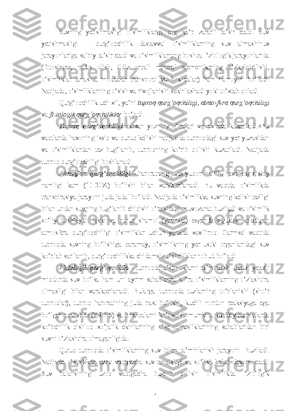 Suvning   yetishmasligi   o‘simliklarga   eng   ko‘p   zararli   ta’sir   etadi.   Suv
yetishmasligi   –   qurg‘oqchilik   dastavval   o‘simliklarning   suv   almashinuv
jarayonlariga salbiy ta’sir etadi va o‘simliklarning boshqa fiziologik jarayonlarida
(fotosintez,   nafas   olish,   ildiz   orqali   mineral   elementlarning   o‘zlashtirilishi,
o‘simliklar   tanasida   moddalar   transporti   va   boshqalar)   ham   namoyon   bo‘ladi.
Natijada, o‘simliklarning o‘sish va rivojlanishi sekinlashadi yoki to‘xtab qoladi.
Qurg‘oqchilik uch xil, ya’ni  tuproq qurg‘oqchiligi ,  atmosfera qurg‘oqchiligi
va  fiziologik qurg‘oqchiliklar  bo‘ladi. 
Tuproq   qurg‘oqchiligi   asosan   yozning   o‘rtalari   va   oxirida   kuzatiladi.   Bu
vaqtlarda havoning issiq va quruq kelishi  natijasida tuproqdagi suv yer yuzasidan
va   o‘simliklardan   tez   bug‘lanib,   tuproqning   ko‘rib   qolishi   kuzatiladi.   Natijada
tuproq qurg‘oqchiligi boshlanadi.
Atmosfera qurg‘oqchiligi   – haroratning juda yuqori bo‘lib, havoning nisbiy
namligi   kam   (10-20%)   bo‘lishi   bilan   xarakterlanadi.   Bu   vaqtda   o‘simlikda
transpirasiya jarayoni juda jadal bo‘ladi. Natijada o‘simlikka suvning kelish tezligi
bilan undan suvning bug‘lanib chiqishi o‘rtasidagi muvozanat buziladi va o‘simlik
so‘liy   boshlaydi.   Issiq   va   quruq   shamol   (garmsel)   esganda   vujudga   keladigan
atmosfera   qurg‘oqchiligi   o‘simliklar   uchun   yanada   xavfliroq.   Garmsel   vaqtida
tuproqda   suvning   bo‘lishiga   qaramay,   o‘simlikning   yer   ustki   organlaridagi   suv
ko‘plab sarflanib, qurg‘oqchilikka chidamsiz o‘simliklar nobud bo‘ladi.
Fiziologik   qurg‘oqchilik   -   tuproqda   o‘simliklarni   ta’minlash   uchun   yetarli
miqdorda   suv   bo‘lsa   ham   uni   ayrim   sabablarga   ko‘ra   o‘simliklarning   o‘zlashtira
olmasligi   bilan   xarakterlanadi.   Bularga   tuproqda   tuzlarning   to‘planishi   (sho‘r
tuproqlar),   tuproq   haroratining   juda   past   bo‘lishi,   kuchli   nordon   reaksiyaga   ega
bo‘lgan tuproqlar (rN   3-5) va boshqalarni ko‘rsatish mumkin. Bunday tuproqlarda
ko‘pchilik   qishloq   xo‘jalik   ekinlarining   o‘sa   olmasliklarining   sabablaridan   biri
suvni o‘zlashtira olmaganligida.
Quruq   tuproqda   o‘simliklarning   suv   bilan   ta’minlanish   jarayoni     buziladi.
Natijada   o‘simlikda   uzoq   vaqtgacha   suv   tanqisligi   va   so‘lish   holati   davom   etadi.
Suv   balansining   uzoq   vaqtgacha   buzilib   qolishi   o‘simlikda   fiziologik
4 