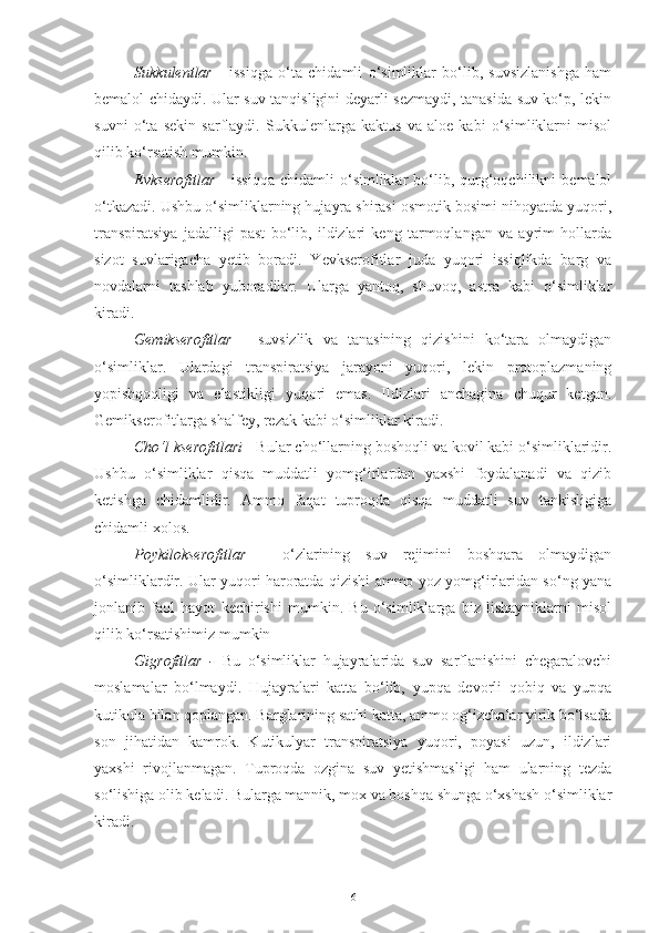 Sukkulentlar   -   issiqga   o‘ta   chidamli   o‘simliklar   bo‘lib,   suvsizlanishga   ham
bemalol chidaydi. Ular suv tanqisligini deyarli sezmaydi, tanasida suv ko‘p, lekin
suvni   o‘ta   sekin   sarflaydi.   Sukkulenlarga   kaktus   va   aloe   kabi   o‘simliklarni   misol
qilib ko‘rsatish mumkin.
Evkserofitlar   -   issiqqa   chidamli   o‘simliklar   bo‘lib,  qurg‘oqchilikni   bemalol
o‘tkazadi. Ushbu o‘simliklarning hujayra shirasi osmotik bosimi nihoyatda yuqori,
transpiratsiya   jadalligi   past   bo‘lib,   ildizlari   keng   tarmoqlangan   va   ayrim   hollarda
sizot   suvlarigacha   yetib   boradi.   Yevkserofitlar   juda   yuqori   issiqlikda   barg   va
novdalarni   tashlab   yuboradilar.   Ularga   yantoq,   shuvoq,   astra   kabi   o‘simliklar
kiradi.
Gemikserofitlar   -   suvsizlik   va   tanasining   qizishini   ko‘tara   olmaydigan
o‘simliklar.   Ulardagi   transpiratsiya   jarayoni   yuqori,   lekin   protoplazmaning
yopishqoqligi   va   elastikligi   yuqori   emas.   Ildizlari   anchagina   chuqur   ketgan.
Gemikserofitlarga shalfey, rezak kabi o‘simliklar kiradi.
Cho‘l kserofitlari  - Bular cho‘llarning boshoqli va kovil kabi o‘simliklaridir.
Ushbu   o‘simliklar   qisqa   muddatli   yomg‘irlardan   yaxshi   foydalanadi   va   qizib
ketishga   chidamlidir.   Ammo   faqat   tuproqda   qisqa   muddatli   suv   tankisligiga
chidamli xolos.
Poykilokserofitlar   -   o‘zlarining   suv   rejimini   boshqara   olmaydigan
o‘simliklardir. Ular yuqori haroratda qizishi ammo yoz yomg‘irlaridan so‘ng yana
jonlanib   faol   hayot   kechirishi   mumkin.   Bu   o‘simliklarga   biz   lishayniklarni   misol
qilib ko‘rsatishimiz mumkin
Gigrofitlar   -   Bu   o‘simliklar   hujayralarida   suv   sarflanishini   chegaralovchi
moslamalar   bo‘lmaydi.   Hujayralari   katta   bo‘lib,   yupqa   devorli   qobiq   va   yupqa
kutikula bilan qoplangan. Barglarining sathi katta, ammo og‘izchalar yirik bo‘lsada
son   jihatidan   kamrok.   Kutikulyar   transpiratsiya   yuqori,   poyasi   uzun,   ildizlari
yaxshi   rivojlanmagan.   Tuproqda   ozgina   suv   yetishmasligi   ham   ularning   tezda
so‘lishiga olib keladi. Bularga mannik, mox va boshqa shunga o‘xshash o‘simliklar
kiradi.
6 