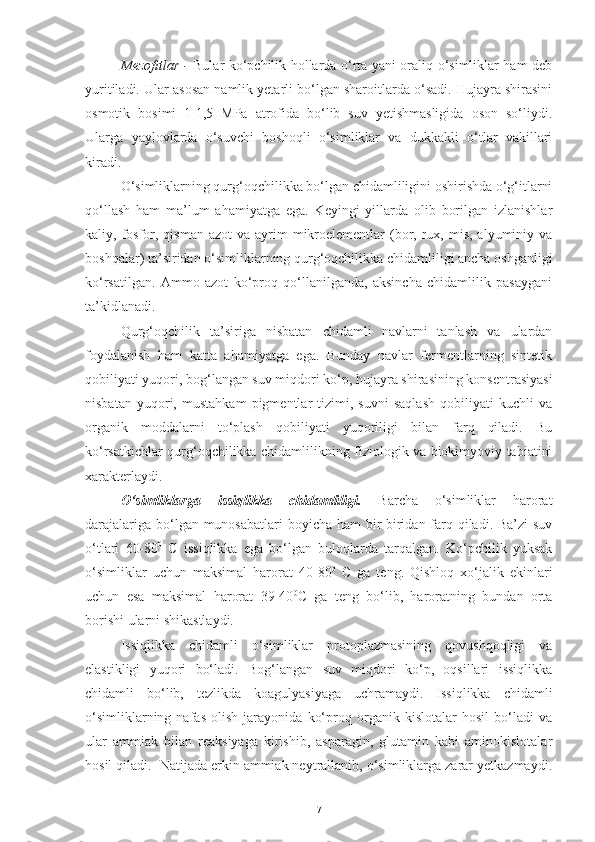 Mezofitlar   -   Bular ko‘pchilik hollarda o‘rta yani oraliq o‘simliklar ham deb
yuritiladi. Ular asosan namlik yetarli bo‘lgan sharoitlarda o‘sadi. Hujayra shirasini
osmotik   bosimi   1-1,5   MPa   atrofida   bo‘lib   suv   yetishmasligida   oson   so‘liydi.
Ularga   yaylovlarda   o‘suvchi   boshoqli   o‘simliklar   va   dukkakli   o‘tlar   vakillari
kiradi.
O‘simliklarning qurg‘oqchilikka bo‘lgan chidamliligini oshirishda o‘g‘itlarni
qo‘llash   ham   ma’lum   ahamiyatga   ega.   Keyingi   yillarda   olib   borilgan   izlanishlar
kaliy, fosfor, qisman  azot   va ayrim   mikroelementlar  (bor, rux, mis,  alyuminiy va
boshqalar) ta’siridan o‘simliklarning qurg‘oqchilikka chidamliligi ancha oshganligi
ko‘rsatilgan.   Ammo   azot   ko‘proq   qo‘llanilganda,   aksincha   chidamlilik   pasaygani
ta’kidlanadi.
Qurg‘oqchilik   ta’siriga   nisbatan   chidamli   navlarni   tanlash   va   ulardan
foydalanish   ham   katta   ahamiyatga   ega.   Bunday   navlar   fermentlarning   sintetik
qobiliyati yuqori, bog‘langan suv miqdori ko‘p, hujayra shirasining konsentrasiyasi
nisbatan   yuqori,   mustahkam   pigmentlar   tizimi,   suvni   saqlash   qobiliyati   kuchli   va
organik   moddalarni   to‘plash   qobiliyati   yuqoriligi   bilan   farq   qiladi.   Bu
ko‘rsatkichlar qurg‘oqchilikka chidamlilikning fiziologik va biokimyoviy tabiatini
xarakterlaydi.
O‘simliklarga   i ssiqlikka   chidamlili gi .   Barcha   o‘simliklar   harorat
darajalariga bo‘lgan munosabatlari  boyicha ham bir-biridan farq qiladi. Ba’zi suv
o‘tlari   60-80 0
  C   issiqlikka   ega   bo‘lgan   buloqlarda   tarqalgan.   Ko‘pchilik   yuksak
o‘simliklar   uchun   maksimal   harorat   40-80 0
  C   ga   teng.   Qishloq   xo‘jalik   ekinlari
uchun   esa   maksimal   harorat   39-40 0
C   ga   teng   bo‘lib,   haroratning   bundan   orta
borishi ularni shikastlaydi.
Issiqlikka   chidamli   o‘simliklar   protoplazmasining   qovushqoqligi   va
elastikligi   yuqori   bo‘ladi.   Bog‘langan   suv   miqdori   ko‘p,   oqsillari   issiqlikka
chidamli   bo‘lib,   tezlikda   koagulyasiyaga   uchramaydi.   Issiqlikka   chidamli
o‘simliklarning   nafas   olish   jarayonida   ko‘proq   organik   kislotalar   hosil   bo‘ladi   va
ular   ammiak   bilan   reaksiyaga   kirishib,   asparagin,   glutamin   kabi   aminokislotalar
hosil qiladi.  Natijada erkin ammiak neytrallanib, o‘simliklarga zarar yetkazmaydi.
7 