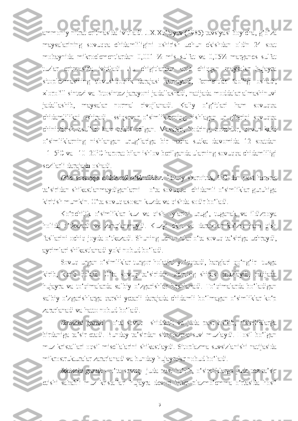 ammoniy nitrat eritmasida ivitiladi. J.X.Xo‘jayev (1985) tavsiyasi boyicha, g‘o‘za
maysalarining   sovuqqa   chidamliligini   oshirish   uchun   ekishdan   oldin   24   soat
mobaynida   mikroelementlardan   0,001   %   mis   sulfat   va   0,05%   marganes   sulfat
tuzlar   eritmasida   ivitiladi.   Bu   chigitlardan   unib   chiqqan   maysalar   hujayra
sitoplazmasining   qovushqoqlik   darajasi   kamayadi,   fermentlar   faolligi   oshadi,
xlorofill sintezi va fotosintez jarayoni jadallashadi, natijada moddalar almashinuvi
jadallashib,   maysalar   normal   rivojlanadi.   Kaliy   o‘g‘itlari   ham   sovuqqa
chidamlilikni   oshiradi.   Issiqsevar   o‘simliklarning   nishlagan   urug‘larini   sovuqqa
chiniqtirish   usullari   ham   taklif   etilgan.   Masalan,   bodring,   pomidor,   qovun   kabi
o‘simliklarning   nishlangan   urug‘lariga   bir   necha   sutka   davomida   12   soatdan
+1+5 0
C va +10+20 0
C harorat bilan ishlov berilganda ularning sovuqqa chidamliligi
sezilarli darajada oshadi.
O‘ta   sovuqqa   chidamli   o‘simliklar .   Tabiiy   sharoitda,   0 0
C   dan   past   harorat
ta’siridan   shikastlanmaydiganlarni   –   o‘ta   sovuqqa     chidamli   o‘simliklar   guruhiga
kiritish mumkin. O‘ta sovuq asosan kuzda va qishda sodir bo‘ladi.
Ko‘pchilik   o‘simliklar   kuz   va   qish   oylarini   urug‘,   tuganak   va   ildizpoya
holida   o‘tkazadi   va   zararlanmaydi.   Kuzgi   ekin   va   daraxtlar   ko‘zni   ham   qish
fasllarini ochiq joyda o‘tkazadi. Shuning uchun ular o‘ta sovuq ta’siriga uchraydi,
ayrimlari shikastlanadi yoki nobud bo‘ladi.
Sovuq   urgan   o‘simliklar   turgor   holatini   yo‘qotadi,   barglari   qo‘ng‘ir     tusga
kirib,   kurib   qoladi.   O‘ta   sovuq   ta’siridan   ularning   shirasi   muzlaydi,   natijada
hujayra   va   to‘qimalarda   salbiy   o‘zgarishlar   boshlanadi.   To‘qimalarda   bo‘ladigan
salbiy   o‘zgarishlarga   qarshi   yetarli   darajada   chidamli   bo‘lmagan   o‘simliklar   ko‘p
zararlanadi va hatto nobud bo‘ladi.
Birinchi   guruh   -   o‘ta   sovuq     shiddatli   va   juda   past   bo‘lib,   o‘simliklarga
birdaniga   ta’sir   etadi.   Bunday   ta’sirdan   sitoplazma   suvi   muzlaydi.   Hosil   bo‘lgan
muz kristallari oqsil  misellalarini shikastlaydi. Sitoplazma suvsizlanishi  natijasida
mikrostrukturalar zararlanadi va bunday hujayralar nobud bo‘ladi.
Ikkinchi   guruh   -   o‘ta   sovuq     juda   past   bo‘lib,   o‘simliklarga   juda   tez   ta’sir
etishi   sababli   muz   kristallari   hujayra   devori   bilan   plazmolemma   o‘rtasida   hosil
9 