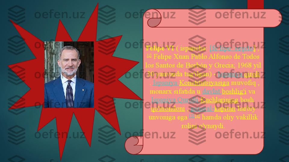 Felipe VI  ( ispancha:	  [ fe lipe	ˈ  	ˈ se sto	ɣ ]  	; 
[c]
 	
Felipe Xuan Pablo Alfonso de Todos 
los Santos de Borbón y Grecia; 1968 yil 
30 yanvarda tug'ilgan) -	
  Ispaniya   qiroli
 	
.  Ispaniya   Konstitutsiyasiga  	muvofiq	 , 
monarx sifatida u	
  davlat   boshlig'i  	va	 
Ispaniya   Qurolli   Kuchlarining  	
bosh	 
qo'mondoni  	
,  general- kapitan  	harbiy 
unvoniga ega	
  [3]	  [4]
 	hamda oliy vakillik 
rolini o'ynaydi.   