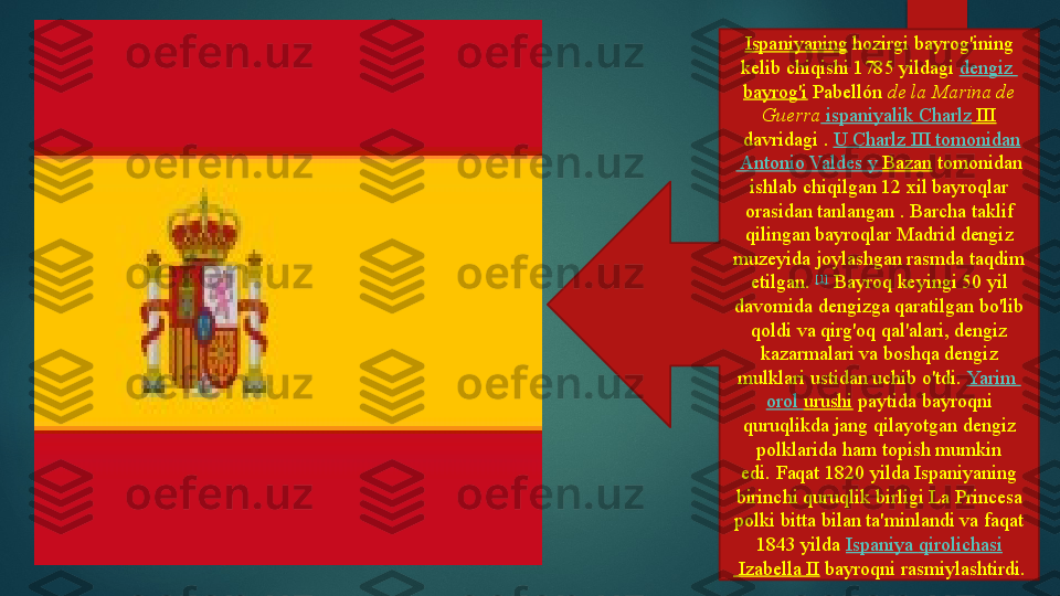 Ispaniyaning  hozirgi bayrog'ining 
kelib chiqishi
 1785 yildagi	  dengiz  
bayrog'i  	
Pabellón	  de la Marina de 
Guerra   ispaniyalik   Charlz  III
 	
davridagi	 .  U  Charlz  III  tomonidan
 Antonio Valdes y  Bazan  	
tomonidan 
ishlab chiqilgan 12 xil bayroqlar 
orasidan tanlangan	
 . Barcha taklif 
qilingan bayroqlar Madrid dengiz 
muzeyida joylashgan rasmda taqdim 
etilgan.	
  [1]
 	Bayroq keyingi 50 yil 
davomida dengizga qaratilgan bo'lib 
qoldi va qirg'oq qal'alari, dengiz 
kazarmalari va boshqa dengiz 
mulklari ustidan uchib o'tdi.	
  Yarim  
orol   urushi  	
paytida	 bayroqni 
quruqlikda jang qilayotgan dengiz 
polklarida ham topish mumkin 
edi.	
 Faqat 1820 yilda Ispaniyaning 
birinchi quruqlik birligi La Princesa 
polki bitta bilan ta'minlandi va faqat 
1843 yilda	
  Ispaniya   qirolichasi
 Izabella II  	
bayroqni rasmiylashtirdi.   