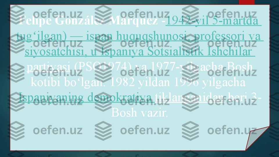 Felipe González Márquez  - 1942-yil 5-martda 
tug ilgan	
ʻ ) —  ispan   huquqshunosi ,  professori   va  
siyosatchisi , u  Ispaniya   Sotsialistik   Ishchilar  
partiyasi  	
(PSO1974) va 1977-yilgacha	 	Bosh 
kotibi bo lgan.	
 	1982 yildan 1996 yilgacha	 	ʻ
Ispaniyaning   demokratiya   tiklanganidan  	
beri	 	3- 
Bosh vazir.   