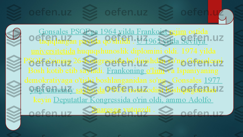 Gonsales   PSOEga  1964  yilda   Frankoist   rejim  ostida 
taqiqlangan paytda qo'shildi	
 .  U 1965  yilda   Sevilya  
universitetida  	
huquqshunoslik diplomini oldi.	 1974 yilda 
PSOE o'zining 26-Kongressida bo'linishdan so'ng Gonsalesni 
Bosh kotib etib sayladi.	
  Frankoning   o'limi  	va Ispaniyaning 
demokratiyaga o'tishi boshlanganidan	
 so'ng , Gonsales	  1977 
yilgi   umumiy   saylovda  	
PSOE nomzodini boshqarganidan 
keyin	
  Deputatlar   Kongressida   o'rin   oldi , ammo	  Adolfo 
Suaresga  	
yutqazdi	 .   