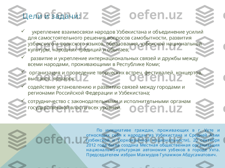 Цели  и  задачи :
      По  инициативе  граж дан,  прож ивающих   в  г.  Ух те  и 
относящих   себя  к   народам   из  Узбек истана  и  Средней  Азии 
(у збек ск ой  и  тюрк оязы чной  национальности),  20  сентября 
2012  года  бы ла  создана  Местная  общественная  организация 
национально-к ульту рная  автоном ия  у збек ов  в  городе  Ух та. 
Председателем  избран Мах м удов Гулам ж он А бдусам атович .  
    укрепление взаимосвязи народов Узбекистана и объединение усилий 
для самостоятельного решения вопросов самобытности, развития 
узбекского и тюркского языков, образования, узбекской национальной 
культуры, народных традиций и обычаев;

   развитие и укрепление интернациональных связей и дружбы между 
всеми народами, проживающими в Республике Коми;

  организация и проведение творческих встреч, фестивалей, концертов, 
выставок, ярмарок;

содействие установлению и развитию связей между городами и 
регионами Российской Федерации и Узбекистана;

сотрудничество с законодательными и исполнительными органам 
государственной власти всех уровней.   