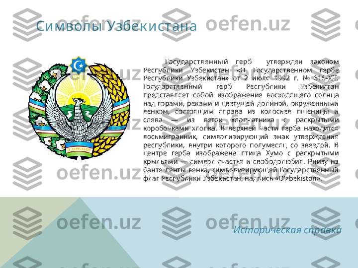 Сим волы  Узбек и стана
      Государственны й   герб     утвержден  законом 
Республики  Узбекистан  «О  Государственном  гербе 
Республики  Узбекистан»  от  2  июля  1992  г.  №  616-XII. 
Государственный  герб  Республики  Узбекистан 
представляет  собой  изображение  восходящего  солнца 
над  горами,  реками  и  цветущей  долиной,  окруженными 
венком,  состоящим  справа  из  колосьев  пшеницы  и 
слева  —  из  веток  хлопчатника  с  раскрытыми 
коробочками  хлопка.  В  верхней  части  герба  находится 
восьмигранник,  символизирующий  знак  утверждения 
республики,  внутри  которого  полумесяц  со  звездой.  В 
центре  герба  изображена  птица  Хумо  с  раскрытыми 
крыльями  —  символ  счастья  и  свободолюбия.  Внизу  на 
банте  ленты  венка,  символизирующей  Государственный 
флаг Республики Узбекистан, надпись «O'zbekiston».
  
Историческая справка  