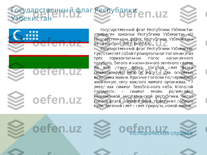 Государственны й  ф лаг Респу бли к и  
Узбек и стан 
        Государственный  флаг  Республики  Узбекистан 
утвержден  законом  Республики  Узбекистан  «О 
государственном  флаге  Республики  Узбекистан» 
от 18 ноября 1991 г. № 407-XII.
        Государственный  флаг  Республики  Узбекистан 
представляет собой прямоугольное полотнище из 
трех  горизонтальных  полос  насыщенного 
голубого,  белого  и  насыщенного  зеленого  цветов 
во  всю  длину  флага.  Голубой  цвет  флага 
символизирует  небо  и  воду  –  два  основных 
источника жизни. Красные полоски подчеркивают 
жизненную  силу  каждого  живого  организма.  12 
звезд  как  символ  безоблачного  неба.  Молодой 
полумесяц  –  символ  вновь  родившейся 
независимой  мусульманской  республики.  Белая 
полоса  флага  –  символ  мира,  пожелания  доброго 
пути. Зеленый цвет – цвет природы, новой жизни.
Историческая справка  