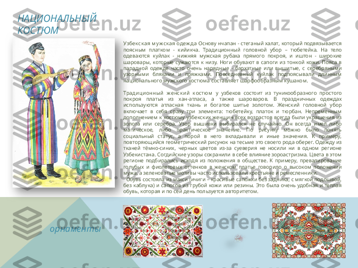 Узбек ск ая м у ж ск ая одеж да  Основу нчапан - стеганый халат, который подвязывается 
поясным  платком  -  кийикча.  Традиционный  головной  убор  –  тюбетейка.  На  тело 
одеваются  куйлак  -  нижняя  мужская  рубаха  прямого  покроя,  и  иштон  -  широкие 
шаровары,  которые  сужаются  к  низу.  Ноги  обувают  в  сапоги  из  тонкой  кожи.  Пояса  в 
парадной  одежде  часто  очень  нарядные  -  бархатные  или  вышитые,  с  серебряными 
узорными  бляхами  и  пряжками.  Повседневный  куйлак  подпоясывали  длинным 
национального мужского костюма составляет шарфообразным кушаком. 
Тради ци онны й   ж енск и й   к остюм   у  узбеков  состоит  из  туникообразного  простого 
покроя  платья  из  хан-атласа,  а  также  шароваров.  В  праздничных  одеждах 
используются  атласная  ткань  и  богатое  шитье  золотом.  Женский  головной  убор 
включает  в  себя  сразу  три  элемента:  тюбетейку,  платок  и  тюрбан.  Непременным 
дополнением к костюму узбекских женщин всех возрастов всегда были украшения из 
золота  или  серебра.  Узор  вышивки  выбирался  не  случайно.  Он  всегда  имел  либо 
магическое,  либо  практическое  значение.  По  рисунку  можно  было  понять 
социальный  статус,  а  порой  в  него  вкладывали  и  иные  значения.  К  примеру, 
повторяющийся геометрический рисунок на тесьме это своего рода оберег. Одежду из 
тканей  тёмно-синих,  черных  цветов  из-за  суеверия  не  носили  ни  в  одном  регионе 
Узбекистана. Согдийские узоры сохранили в себе влияние зороастризма. Цвета в этом 
регионе  подбирались  исходя  из  положения  в  обществе.  К  примеру,  превалирование 
голубых  и  фиолетовых  оттенков  в  женском  платье  говорило  о  высоком  положении 
мужа, а зеленоватые мотивы часто использовали крестьяне и ремесленники.
   Обувь состояла из махси (ичиги – красивые сапожки без задника, с мягкой подошвой, 
без  каблука)  и  сапогов  из  грубой  кожи  или  резины.  Это  была  очень  удобная  и  теплая 
обувь, которая и по сей день пользуется авторитетом.НАЦИОНАЛЬНЫЙ 
КОСТЮМ
орнаменты    