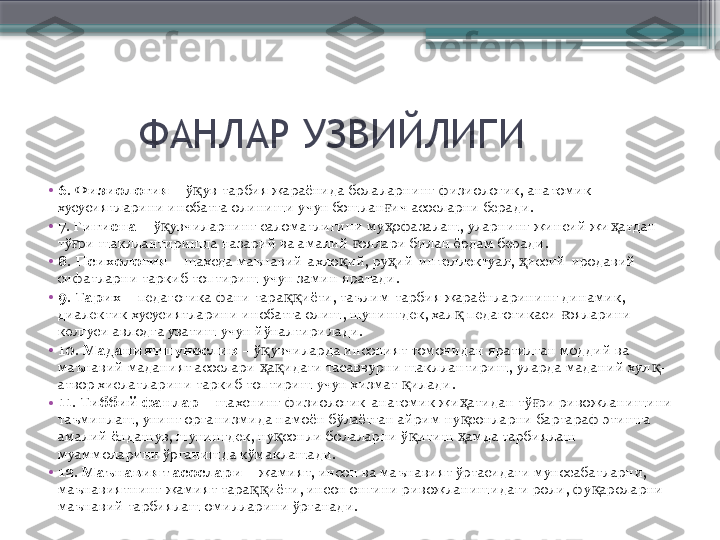          ФАНЛАР УЗВИЙЛИГИ
•
6. Физиология  – ў ув-тарбия жараёнида болаларнинг физиологик, анатомик қ
хусусиятларини инобатга олиниши учун бошлан ич асосларни беради.	
ғ
•
7. Гигиена  – ў увчиларнинг саломатлигини му офазалаш, уларнинг жинсий жи атдан 	
қ ҳ ҳ
тў ри шакллантиришда назарий ва амалий  оялари билан ёрдам беради.	
ғ ғ
•
8. Психология  – шахсда маънавий-ахло ий, ру ий-интеллектуал,  иссий-иродавий 	
қ ҳ ҳ
сифатларни таркиб топтириш учун замин яратади.
•
9. Тарих  – педагогика фани тара иёти, таълим-тарбия жараёнларининг динамик, 	
ққ
диалектик хусусиятларини инобатга олиш, шунингдек, хал  педагогикаси  ояларини 	
қ ғ
келгуси авлодга узатиш учун йўналтирилади.
•
10. Маданиятшунослик  – ў увчиларда инсоният томонидан яратилган моддий ва 	
қ
маънавий маданият асослари  а идаги тасаввурни шакллантириш, уларда маданий хул -
ҳ қ қ
атвор хислатларини таркиб топтириш учун хизмат  илади.	
қ
•
11. Тиббий фанлар  – шахснинг физиологик-анатомик жи атидан тў ри ривожланишини 	
ҳ ғ
таъминлаш, унинг организмида намоён бўлаётган айрим ну сонларни бартараф этишга 
қ
амалий ёндашув, шунингдек, ну сонли болаларни ў итиш  амда тарбиялаш 	
қ қ ҳ
муаммоларини ўрганишда кўмаклашади.
•
12. Маънавият асослари  – жамият, инсон ва маънавият ўртасидаги муносабатларни, 
маънавиятнинг жамият тара иёти, инсон онгини ривожланишидаги роли, фу ароларни 	
ққ қ
маънавий тарбиялаш омилларини ўрганади.                       