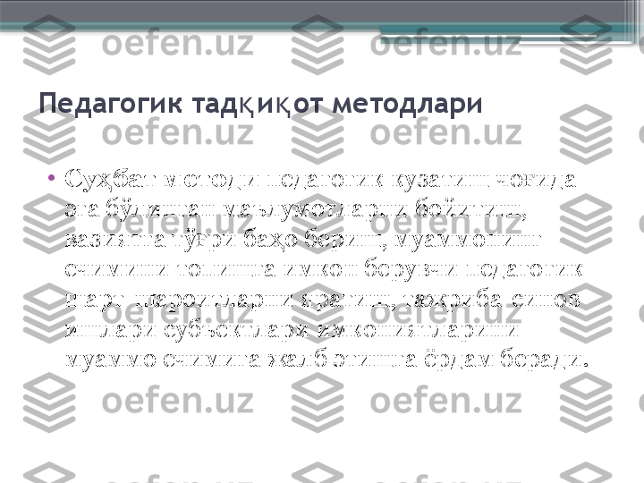 Педагогик тад и от методлариқ қ
•
Су бат методи	
ҳ  педагогик кузатиш чо ида 	ғ
эга бўлинган маълумотларни бойитиш, 
вазиятга тў ри ба о бериш, муаммонинг 	
ғ ҳ
ечимини топишга имкон берувчи педагогик 
шарт-шароитларни яратиш, тажриба-синов 
ишлари субъектлари имкониятларини 
муаммо ечимига жалб этишга ёрдам беради.                      