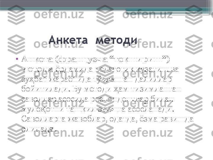            Анкета    методи
•
Анкета (французча “текшириш”)  
методи  ёрдамида педагогик кузатиш ва 
су бат жараёнида тўпланган далиллар ҳ
бойитилади. Бу методи  ам тизимланган 	
ҳ
саволлар асосида респондентлар билан 
муло отни ташкил этишга асосланади. 	
қ
Саволларга жавоблар, одатда, ёзма равишда 
олинади.                      