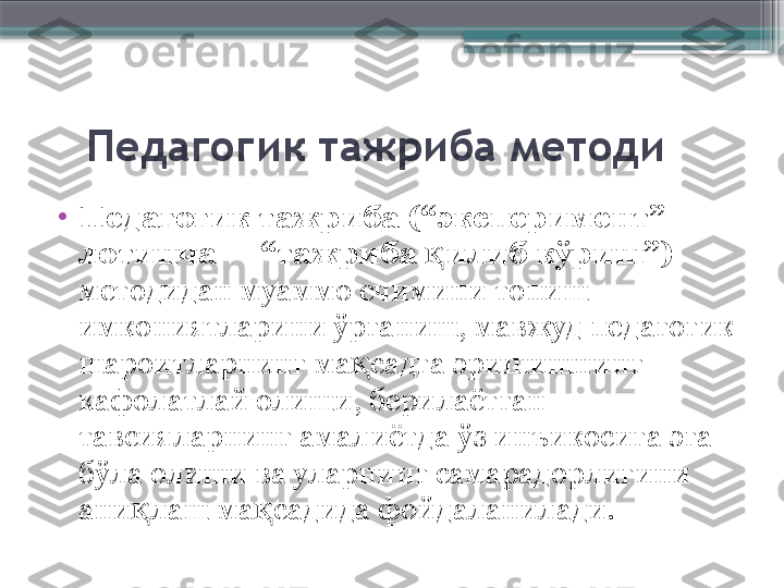     Педагогик тажриба методи
•
Педагогик тажриба (“эксперимент” 
лотинча –  “тажриба  илиб кўриш”)қ  
методидан муаммо ечимини топиш 
имкониятларини ўрганиш, мавжуд педагогик 
шароитларнинг ма садга эришишнинг 	
қ
кафолатлай олиши, берилаётган 
тавсияларнинг амалиётда ўз инъикосига эга 
бўла олиши ва уларнинг самарадорлигини 
ани лаш ма садида фойдаланилади.	
қ қ                     