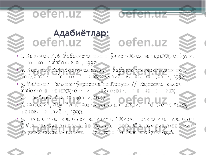                 Адабиётлар:
•
1. Каримов И.А. Ўзбекистонниннг ўз исти лол ва тара иёт йўли. қ ққ
– Тошкент: Ўзбекистон, 1992.
•
2. Каримов И.А. Баркамол авлод – Ўзбекистон тара иётининг 	
ққ
пойдевори. – Тошкент: Шар  нашриёт-матбаа концерни, 1997.	
қ
•
3. ЎзРнинг “Таълим тў рисида”ги  онуни //  Баркамол авлод – 	
ғ Қ
Ўзбекистон тара иётининг пойдевори. – Тошкент: Шар  	
ққ қ
нашриёт-матбаа концерни, 1997.
•
4. Форобий, Абу Наср. Фозил одамлар ша ри. – Тошкент: Хал  	
ҳ қ
мероси нашриёти, 1993.
•
5.  Педагогика назарияси ва тарихи. 1- қ исм.  Педагогика назарияси 
/ М.Х.Тохтаходжаева ва бош алар. Проф. М.Х.Тохтаходжаеванинг 	
қ
умумий та рири остида. – Тошкент: “Iqtisod-moliya”, 1996.	
ҳ                     