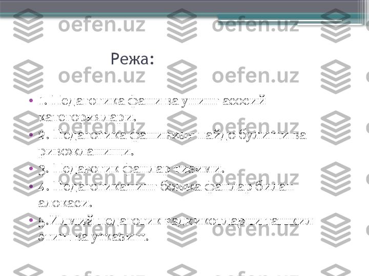                    Режа:
•
1.  Педагогика фани ва унинг асосий 
категориялари.
•
2.  Педагогика фанининг пайдо булиши ва 
ривожланиши. 
•
3.  Педагогик фанлар тизими.
•
4.  Педагогиканинг бошка фанлар билан 
алокаси.     
•
5.Илмий педагогик тадкикотларни ташкил 
этиш ва утказиш.                     