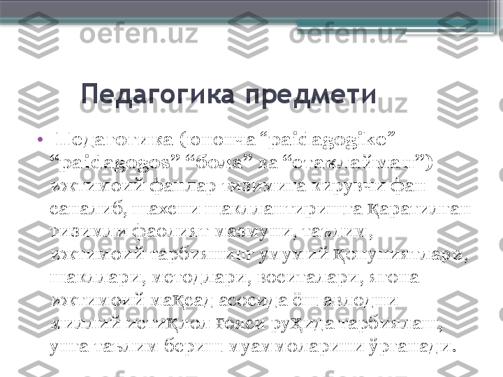        Педагогика предмети
•
  Педагогика  (юнонча “ paidagogike ” – 
“paidagogos” “бола”  ва  “етаклайман”)  
ижтимоий фанлар тизимига кирувчи фан 
саналиб, шахсни шакллантиришга  аратилган қ
тизимли фаолият мазмуни, таълим, 
ижтимоий тарбиянинг умумий  онуниятлари, 	
қ
шакллари, методлари, воситалари, ягона 
ижтимоий ма сад асосида ёш авлодни 	
қ
миллий исти лол  ояси ру ида тарбиялаш, 
қ ғ ҳ
унга таълим бериш муаммоларини ўрганади.                      