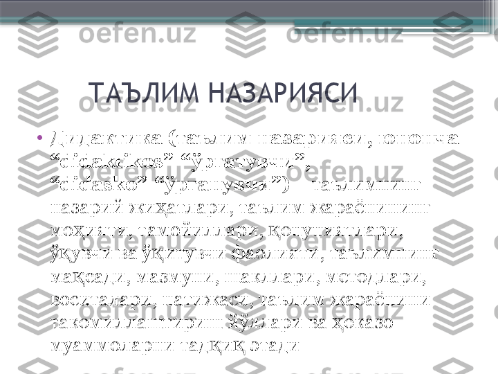         ТАЪЛИМ НАЗАРИЯСИ
•
Дидактика   (таълим назарияси, юнонча 
“didaktikos”-“ўргатувчи”, 
“didasko”-“ўрганувчи”)  – таълимнинг 
назарий жи атлари, таълим жараёнининг ҳ
мо ияти, тамойиллари,  онуниятлари, 	
ҳ қ
ў увчи ва ў итувчи фаолияти, таълимнинг 	
қ қ
ма сади, мазмуни, шакллари, методлари, 	
қ
воситалари, натижаси, таълим жараёнини 
такомиллаштириш йўллари ва  оказо 	
ҳ
муаммоларни тад и  этади	
қ қ                     