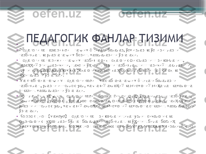 •
 
•
Педагогика назарияси  – таълим ёшидаги болалар, ўсмирлар ва ўспиринларни 
тарбиялаш ва уларга таълим бериш масалаларини ўрганади.
•
Педагогика тарихи  –  таълим-тарбияга оид педагогик фикрларнинг ривожланиш, 
тара ий этиш тарихини, шахсни ў итиш ва уни тарбиялашнинг тарихий шаклларини, ққ қ
шунингдек, асрлар давомида педагогик жараёнда  ўлланилиб келинган метод ва 	
қ
воситаларни ўрганади.
•
Мактабгача таълим педагогикаси  – мактабгача таълим ёшидаги болаларни 
тарбиялаш, уларни интеллектуал, маънавий-ахло ий ва жисмоний жи атдан камолотга 
қ ҳ
етказиш масалаларини ўрганади.
•
Бошлан ич таълим педагогикаси	
ғ  – бошлан ич синфлар ў увчиларини тарбиялаш, 	ғ қ
таълим бериш, уларнинг ўзига хос психологик, физиологик хусусиятларини тад и  этиш, 	
қ қ
уларни интеллектуал, маънавий-ахло ий ва жисмоний камолотга етказиш масалаларини 	
қ
ўрганади.
•
Коррекцион (махсус)  педагогика  – ривожланишида турли психологик ва 
физиологик ну сонлари бўлган болаларни тарбиялаш ва ў итиш билан бо ли  	
қ қ ғ қ
муаммоларни ўрганади. Коррекцион педагогика таркибига турли со алар киради. Яъни:	
ҳ     ПЕДАГОГИК ФАНЛАР ТИЗИМИ                     