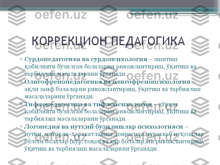       КОРРЕКЦИОН ПЕДАГОГИКА
▫
Сурдопедагогика ва сурдопсихология  – эшитиш 
обилияти бузилган болаларни ривожлантириш, ў итиш ва қ қ
тарбиялаш масалаларини ўрганади.
▫
Олигофренопедагогика ва олигофренопсихология  – 
а ли заиф болаларни ривожлантириш, ў итиш ва тарбиялаш 
қ қ
масалаларини ўрганади.
▫
Тифлопедагогика ва тифлопсихология  – кўриш 
обилияти бузилган болаларни ривожлантириш, ў итиш ва 
қ қ
тарбиялаш масалаларини ўрганади.
▫
Логопедия ва нут ий бузилишлар психологияси	
қ  – 
нут и, моторли- аракатланиш доирасида мураккаб ну сонлар 	
қ ҳ қ
бўлган болалар (кўр, со ов ва кар болалар)ни ривожлантириш, 	
қ
ў итиш ва тарбиялаш масалаларини ўрганади.	
қ                     