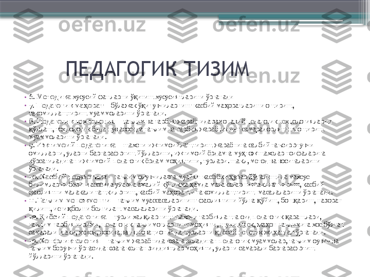         ПЕДАГОГИК ТИЗИМ
•
6 .  Методика  хусусий фанларни ў итиш хусусиятларини ўрганадиқ
•
7. Педагогик ма орат	
ҳ   –   бўлажак ў итувчиларнинг касбий ма оратларини ошириш, 	қ ҳ
такомиллаштириш муаммоларини ўрганади.
•
8. Педагогик технология   – таълим ва тарбия жараёнида замонавий педагогик технологияларни 
ўллаш, технологик ёндашув асосида таълим ва тарбия жараёнининг самарадорлигини ошириш 	
қ
муаммоларини ўрганади.
•
9. Ижтимоий педагогика   – шахсни ижтимоийлаштириш жараёнига салбий таъсир этувчи 
омилларни, уларни бартараф этиш йўлларини, ижтимоий ёрдамга му тож шахслар тоифаларига 	
ҳ
кўрсатиладиган ижтимоий-педагогик ёрдам мо иятини, турлари. шакл, метод ва воситаларини 	
ҳ
ўрганади.
•
10. Касбий педагогика   – таълим олувчиларга муайян касб ёки  унар йўналишида махсус 	
ҳ
билимларни бериш асосида уларда амалий кўникма  амда малакаларни шакллантириш, касбий 	
ҳ
фаолиятни малакали ташкил этиш, касбий ма оратни такомиллаштириш  масалаларини ўрганади.   	
ҳ
•
11.Таълим менежменти   – таълим муассасаларининг фаолиятини йўлга  ўйиш, бош ариш, назорат 	
қ қ
илиш, исти болни белгилаш масалаларини ўрганади.	
қ қ
•
12.  иёсий педагогика	
Қ   – турли хал ларнинг шахсни тарбиялашга оид педагогик  арашлари, 	қ қ
таълим-тарбия тизими, педагогик таълимотларнинг мо ияти, шунингдек, жа он таълимига хос бўлган 	
ҳ ҳ
самарали шакл, метод, восита ва инновацион ёндашувларни  иёсий-генетик жи атдан ўрганади.	
қ ҳ
•
13. Конфликтология –  таълим жараёнида юзага келадиган педагогик муаммолар, таълим оувчи ва 
таълим берувчи ўртасида юзага келган зиддиятлар мо ияти, уларни самарали бартараф этиш 	
ҳ
йўлларини ўрганади.                       