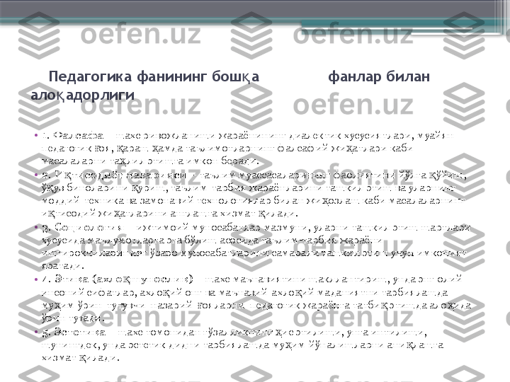      Педагогика фанининг бош а               қ фанлар билан 
ало адорлиги	
қ
  
•
1. Фалсафа   – шахс ривожланиши жараёнининг диалектик хусусиятлари, муайян 
педагогик  оя,  араш  амда таълимотларнинг фалсафий жи атлари каби 	
ғ қ ҳ ҳ
масалаларни та лил этишга имкон беради.	
ҳ
•
2. И тисодиёт назарияси	
қ  – таълим муассасаларининг фаолиятини йўлга  ўйиш, 	қ
ў ув биноларини  уриш, таълим-тарбия жараёнларини ташкил этиш ва уларнинг 	
қ қ
моддий-техника ва замонавий технологиялар билан жи озлаш каби масалаларнинг 	
ҳ
и тисодий жи атларини англашга хизмат  илади.	
қ ҳ қ
•
3. Социология  – ижтимоий муносабатлар мазмуни, уларни ташкил этиш шартлари 
хусусида маълумотларга эга бўлиш асосида таълим-тарбия жараёни 
иштирокчиларининг ўзаро муносабатларини самарали ташкил этиш учун имконият 
яратади.
•
4. Этика (ахло шунослик)	
қ   – шахс маънавиятини шакллантириш, унда энг олий 
инсоний сифатлар, ахло ий онг ва маънавий-ахло ий маданиятни тарбиялашда 	
қ қ
му им ўрин  тутувчи  назарий   ояларни  педагогик жараёнга татби  этишда ало ида 	
ҳ ғ қ ҳ
ўрин тутади.
•
5. Эстетика  – шахс томонидан гўзалликнинг  ис этилиши, унга интилиши, 	
ҳ
шунингдек, унда эстетик дидни тарбиялашда му им йўналишларни ани лашга 	
ҳ қ
хизмат  илади.	
қ                     