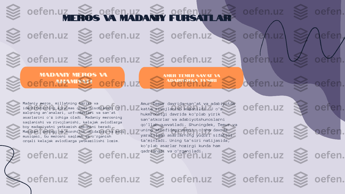 Meros va Madaniy Fursatlar
Madaniy meros va 
ahamiyati
Madaniy meros, millatning tarixi va 
identitetsining ajralmas qismi hisoblanadi. U 
xalqning an'analari, urf-odatlari va san'at 
asarlarini o'z ichiga oladi. Madaniy merosning 
saqlanishi va rivojlanishi, kelajak avlodlarga 
boy madaniyatni yetkazish imkonini beradi. 
Masalan, qadimgi me'morchilik obidalari va xalq 
musiqasi, bu merosni saqlash va o'rganish 
orqali kelajak avlodlarga yetkazilishi lozim. Amur Temur san'at va 
adabiyotga ta'siri
Amur Temur davrida san'at va adabiyotda 
katta rivojlanish kuzatildi. U o'z 
hukmronligi davrida ko'plab yirik 
san'atkorlar va adabiyotshunoslarni 
qo'llab-quvvatladi. Shuningdek, Temur va 
uning atrofidagi muhit, o'sha davrda 
yaratilgan asarlarning yuqori sifatini 
ta'minladi. Uning ta'siri natijasida, 
ko'plab asarlar hozirgi kunda ham 
qadrlanadi va o'rganiladi. 