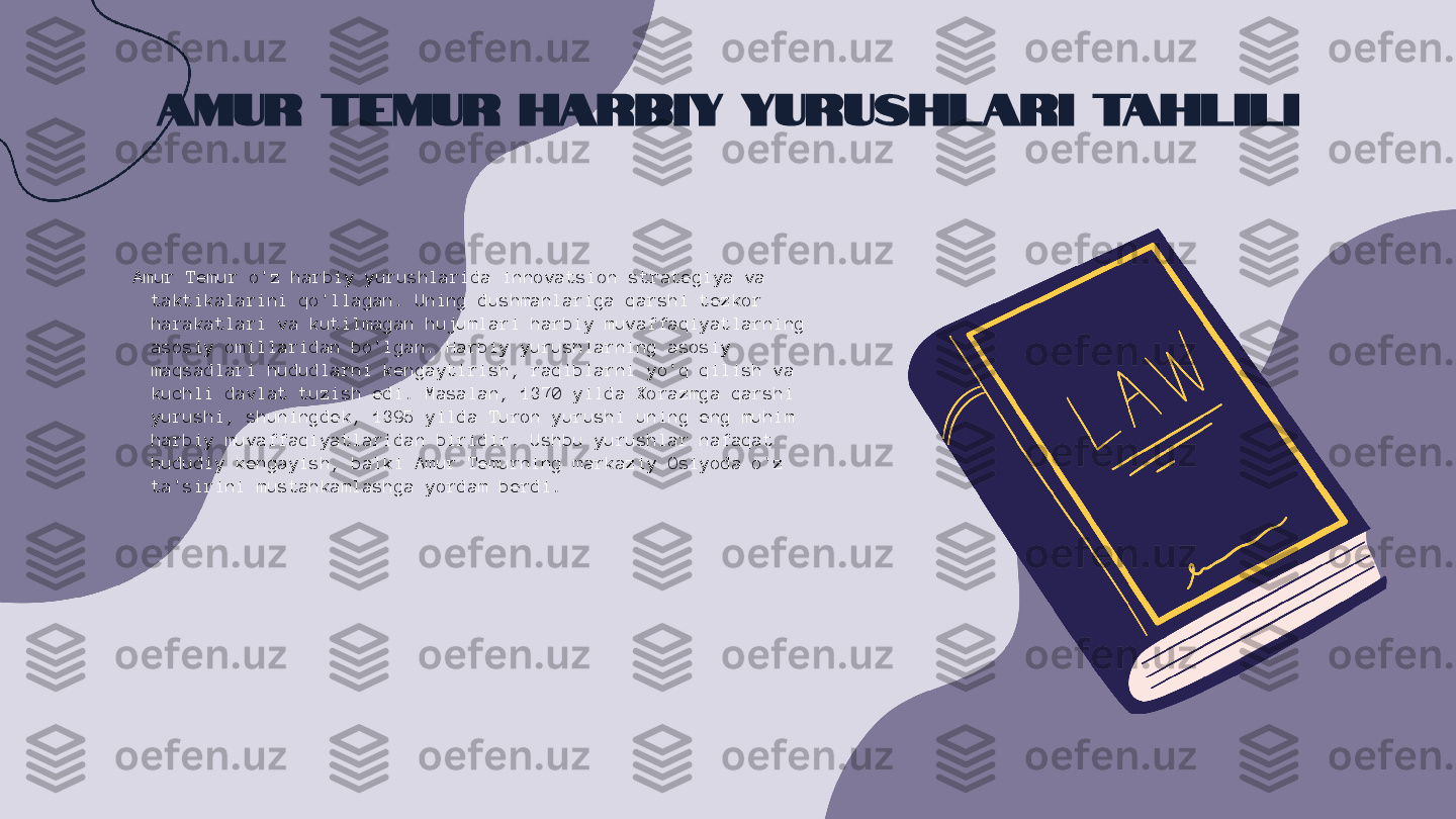 Amur Temur Harbiy Yurushlari Tahlili
Amur Temur o'z harbiy yurushlarida innovatsion strategiya va 
taktikalarini qo'llagan. Uning dushmanlariga qarshi tezkor 
harakatlari va kutilmagan hujumlari harbiy muvaffaqiyatlarning 
asosiy omillaridan bo'lgan. Harbiy yurushlarning asosiy 
maqsadlari hududlarni kengaytirish, raqiblarni yo'q qilish va 
kuchli davlat tuzish edi. Masalan, 1370 yilda Xorazmga qarshi 
yurushi, shuningdek, 1395 yilda Turon yurushi uning eng muhim 
harbiy muvaffaqiyatlaridan biridir. Ushbu yurushlar nafaqat 
hududiy kengayish, balki Amur Temurning markaziy Osiyoda o'z 
ta'sirini mustahkamlashga yordam berdi. 