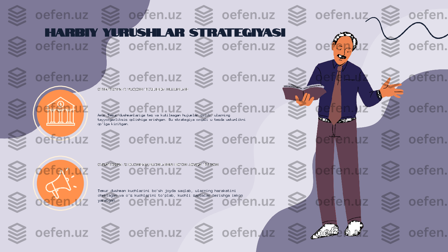 Harbiy Yurushlar Strategiyasi
Strategiya 1: Yuqori tezlikda hujumlar
Amur Temur dushmanlariga tez va kutilmagan hujumlar qilib, ularning 
tayyorgarliksiz qolishiga erishgan. Bu strategiya orqali u tezda ustunlikni 
qo'lga kiritgan.
Strategiya 2: Dushman kuchlarini bo'sh joyda tutish
Temur dushman kuchlarini bo'sh joyda saqlab, ularning harakatini 
cheklagan va o'z kuchlarini to'plab, kuchli zarbalar berishga imkon 
yaratgan. 